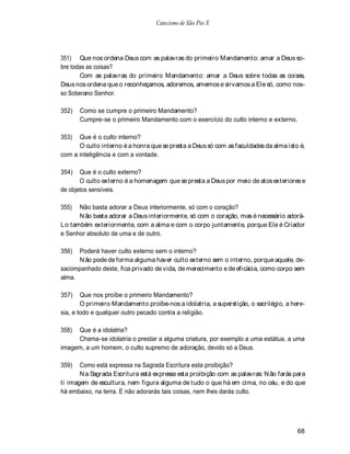 Catecismo de São Pio X




351) Que nos ordena Deus com as palavras do primeiro Mandamento: amar a Deus so-
bre todas as coisas?
       Com as palavras do primeiro Mandamento: amar a Deus sobre todas as coisas,
Deus nos ordena que o reconheçamos, adoremos, amemos e sirvamos a Ele só, como nos-
so Soberano Senhor.

352)   Como se cumpre o primeiro Mandamento?
       Cumpre-se o primeiro Mandamento com o exercício do culto interno e externo.

353)  Que é o culto interno?
      O culto interno é a honra que se presta a Deus só com as faculdades da alma isto é,
com a inteligência e com a vontade.

354)   Que é o culto externo?
       O culto externo é a homenagem que se presta a Deus por meio de atos exteriores e
de objetos sensíveis.

355)  Não basta adorar a Deus interiormente, só com o coração?
      N ão basta adorar a Deus interiormente, só com o coração, mas é necessário adorá-
Lo também exteriormente, com a alma e com o corpo juntamente, porque Ele é Criador
e Senhor absoluto de uma e de outro.

356)  Poderá haver culto externo sem o interno?
      N ão pode de forma alguma haver culto externo sem o interno, porque aquele, de-
sacompanhado deste, fica privado de vida, de merecimento e de eficácia, como corpo sem
alma.

357)    Que nos proíbe o primeiro Mandamento?
        O primeiro Mandamento proíbe-nos a idolatria, a superstição, o sacrilégio, a here-
sia, e todo e qualquer outro pecado contra a religião.

358) Que é a idolatria?
     Chama-se idolatria o prestar a alguma criatura, por exemplo a uma estátua, a uma
imagem, a um homem, o culto supremo de adoração, devido só a Deus.

359)   Como está expressa na Sagrada Escritura esta proibição?
       N a Sagrada Escritura está expressa esta proibição com as palavras: N ão farás para
ti imagem de escultura, nem figura alguma de tudo o que há em cima, no céu, e do que
há embaixo, na terra. E não adorarás tais coisas, nem lhes darás culto.




                                                                                       68
 