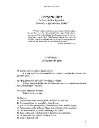 Catecismo de São Pio X




                                     Primeira Parte
                              Do Símbolo dos Apóstolos,
                            chamado vulgarmente o Credo


                         A fé é o fundamento do que se espera e a convicção das realida-
                des que não se vêem. Foi a fé que fez a glória dos antigos. Pela fé sabemos
                que o universo foi criado pela palavra de Deus, de sorte que do invisível
                teve origem o visível. Pela fé A bel ofereceu a Deus sacrifício melhor do
                que Caim e por ela foi declarado justo, tendo Deus aprovado as suas ofe-
                rendas, e é pela fé que depois de morto Abel continua a falar .
                                                                Epístola aos hebreus 4, 1-4




                                       CAPÍTULO I
                                     Do Credo em geral



15) Qual é a primeira parte da Doutrina Cristã?
      A primeira parte da Doutrina Cristã é o Símbolo dos A póstolos, chamado vul-
garmente Credo.

16) Por que chamamos ao Credo Símbolo dos Apóstolos?
       O Credo chama-se Símbolo dos A póstolos, porque é um compêndio das verdades
da Fé, ensinadas pelos Apóstolos.

17) Quantos artigos tem o Credo?
      O Credo tem doze artigos.

18)   Dizei-os.
1)    Creio em Deus Padre, todo-poderoso, Criador do céu e da terra.
2)    E em Jesus Crista, um só seu Filho, Nosso Senhor.
3)    qual foi concebido pelo poder do Espírito Santo, nasceu de Maria Virgem.
4)    Padeceu sob o poder de Pôncio Pilatos, foi crucificado, morto e sepultado.
5)    Desceu aos infernos, ao terceiro dia ressurgiu doi mortos.
6)    Subiu ao Céu, está sentado à direita de Deus Padre todo-poderoso.
7)    De onde há de vir a julgar os vivos e os mortos.
8)    Creio no Espírito Santo.
                                                                                              7
 