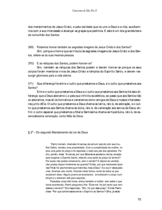 Catecismo de São Pio X




dos merecimentos de Jesus Cristo, e pela caridade que os une a Deus e a nós, auxiliam-
nos com a sua intercessão a alcançar as graças que pedimos. E este é um dos grandes bens
da comunhão dos Santos.



369)    Podemos honrar também as sagradas imagens de Jesus Cristo e dos Santos?
        Sim, porque a honra que se tributa às sagradas imagens de Jesus Cristo e dos San-
tos, refere-se às suas mesmas pessoas.

370)   E as relíquias dos Santos, podem honrar-se?
       Sim, também as relíquias dos Santos podem e devem honrar-se porque os seus
corpos foram membros vivos de Jesus Cristo e templos do Espírito Santo, e devem res-
surgir gloriosos para a vida eterna.

371) Que diferença há entre o culto que prestamos a Deus, e o culto que prestamos aos
Santos?
        Entre o culto que prestamos a Deus e o culto que prestamos aos Santos há esta di-
ferença: que a Deus adoramo-Lo pela sua infinita excelência, ao passo que aos Santos não
os adoramos, mas só os honramos e veneramos como amigos de Deus e nossos intercesso-
res junto dEle. O culto que prestamos a Deus chama-se latria, isto é, de adoração, e o cul-
to que prestamos aos Santos chama-se dulia, isto é, de veneração aos servos de Deus; en-
fim o culto especial que prestamos a Maria Santíssima chama-se hiperdulia, isto é, de es-
sencialíssima veneração, como Mãe de Deus.




§ 2o - Do segundo Mandamento da Lei de Deus


                    Certo homem, chamado A nanias, de comum acordo com sua mu-
              lher Safira, vendeu uma propriedade. Com a cumplicidade da mulher, re-
              teve uma parte do preço e foi depositar o resto aos pés dos apóstolos. Pe-
              dro, porém, disse: A nanias, por que S   atanás se apoderou de teu coração
              para enganar o Espírito Santo, retendo uma parte do preço do terreno?
              Por acaso não podias conservá-lo, sem o vender? E depois de vendido,
              não podias dispor livremente da quantia? Então, por que resolveste fazer
              isso? N ão foi aos homens que mentiste, mas a Deus . A o ouvir estas pala-
              vras, Ananias caiu morto. Grande medo tomou conta de todos os que
              souberam disso. Alguns jovens se levantaram, envolveram o corpo num
              lençol e o retiraram dali para sepultar.
                   Passadas umas três horas, entrou também a mulher, sem saber o que
              havia acontecido. Pedro perguntou-lhe: Dize-me: foi por tanto que ven-
              destes o terreno? Ela respondeu: Sim, foi por esse preço . Então Pedro
              disse: Por que combinastes tentar o Espírito do Senhor? Olha, já estão


                                                                                           70
 