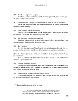 Catecismo de São Pio X




380)   Quando não se jura com justiça?
       Quando se jura fazer uma coisa que não é justa ou permitida, como jurar vingar-
se, roubar e outras coisas parecidas.

381)    Somos obrigados a cumprir o juramento de fazer coisas injustas ou proibidas?
        N ão só não somos obrigados, mas pecaríamos fazendo-as, porque são proibidas
pela lei de Deus ou da Igreja.

382)  Quem jura falso, que pecado comete?
      Quem jura falso comete pecado mortal, porque desonra gravemente a Deus, ver-
dade infinita, chamando-O em testemunho do que é falso.

383)  Que nos ordena o segundo Mandamento?
      O segundo Mandamento ordena-nos que honremos o Santo N ome de Deus, e que
cumpramos, além dos juramentos, também os votos.

384)   Que é um voto?
       U m voto é uma promessa feita a Deus de uma coisa boa, para nós possível, e me-
lhor que a coisa contrária, a que nós nos obrigamos, como se nos fosse preceituada.

385) Se a observância do voto se nos tornasse no todo ou em parte muito difícil, que
haveria a fazer?
       Podia-se pedir a comutação ou a dispensa ao Bispo próprio, ou ao Sumo Pontífice,
conforme a qualidade do voto.

386)   É pecado transgredir os votos?
       O transgredir os votos é pecado, e por isso não devemos fazer votos sem madura
reflexão, e ordinariamente sem o conselho do confessor, ou de outra pessoa prudente,
para não nos expormos ao perigo de pecar.

387)  Podem fazer-se votos a Nossa Senhora e aos Santos?
      Os votos fazem-se só a Deus; pode-se, porém, prometer a Deus fazer alguma coisa
em honra de Nossa Senhora ou dos Santos.




§ 3o - Do terceiro Mandamento da Lei de Deus


                     N o primeiro dia da semana , de manhã muito cedo, as mulheres
             vieram ao túmulo trazer os perfumes que tinham preparado. Encontra-
             ram a pedra do túmulo removida e, entrando, não acharam o corpo do

                                                                                     72
 