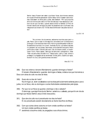 Catecismo de São Pio X




             Senhor Jesus. Ficaram sem saber o que fazer. N isso, dois homens vestidos
             de roupas brilhantes apareceram diante delas. Como ficassem aterroriza-
             das e baixassem os olhos para o chão, eles disseram: Por que procurais
             entre os mortos quem está vivo? Ele não está aqui mas ressuscitou! Lem-
             brai-vos do que vos falou, quando estava ainda na Galiléia: O Filho do
             homem deveria ser entregue ao poder de pecadores e ser crucificado mas
             ressuscitaria ao terceiro dia . Então elas se lembraram das palavras de Je-
             sus .

                                                                                           Luc 24, 1-8



                       N o primeiro dia da semana, estávamos reunidos para partir o
              pão. Paulo, que ia viajar no dia seguinte, conversava com os discípulos e
              prolongou a conversa até meia-noite. Havia muitas lâmpadas na sala on-
              de estávamos reunidos. Um jovem, chamado Êutico, que estava sentado
              no parapeito de uma janela, adormeceu profundamente enquanto Paulo
              continuava a falar. V encido pelo sono, caiu do terceiro andar, e o levan-
              taram morto. Paulo desceu, debruçou-se sobre ele e, abraçando-o, disse:
               N ão vos perturbeis. Ele está vivo . Depois subiu, partiu o pão, comeu e
              prosseguiu a pregação até ao amanhecer. Então partiu. Quanto ao rapaz,
              levaram-no vivo, com grande consolo de todos .

                                                                         Atos 20, 7-12




388)  Que nos ordena o terceiro Mandamento: guardar domingos e festas?
      O terceiro Mandamento: guardar domingos e festas, ordena-nos que honremos a
Deus com obras de culto nos dias de festa.

389)   Quais são os dias de f esta?
       N a A ntiga Lei, eram os sábados e outros dias particularmente solenes para o povo
judeu; na Lei Nova, são os domingos e outras festividades estabelecidas pela Igreja.

390)  Por que na Lei Nova se guarda o domingo e não o sábado?
      O domingo, que significa dia do Senhor, substituiu o sábado, porque foi em dia de
domingo que Nosso Senhor Jesus Cristo ressuscitou.

391)   Que obra de culto nos é preceituada nos dias de festa?
       É-nos preceituado assistir devotamente ao Santo Sacrifício da Missa.

392)  Com que outras obras costuma um bom cristão santificar as festas?
      Um bom cristão santifica as festas:
    o
   1 assistindo à doutrina cristã, às pregações e aos ofícios divinos;



                                                                                                  73
 