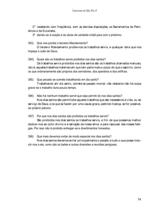 Catecismo de São Pio X




   2o recebendo com freqüência, com as devidas disposições, os Sacramentos da Peni-
tência e da Eucaristia;
   3o dando-se à oração e às obras de caridade cristã para com o próximo.

393)  Que nos proíbe o terceiro Mandamento?
      O terceiro Mandamento proíbe-nos os trabalhos servis, e qualquer obra que nos
impeça o culto de Deus.

394)    Quais são os trabalhos servis proibidos nos dias santos?
        Os trabalhos servis proibidos nos dias santos são os trabalhos chamados manuais,
isto é, aqueles trabalhos materiais em que tem parte mais o corpo do que o espírito, como
os que ordinariamente são próprios dos servidores, dos operários e dos artífices.

395)   Que pecado se comete trabalhando em dia santo?
       T rabalhando em dia santo, comete-se pecado mortal; não obstante não há culpa
grave se o trabalho dura pouco tempo.

396)   Não há nenhum trabalho servil que seja permiti do nos dias santos?
       N os dias santos são permitidos aqueles trabalhos que são necessários à vida, ou ao
serviço de Deus, e os que se fazem por uma causa grave, pedindo licença, se for possível,
ao próprio pároco.

397)   Por que nos dias santos são proibidos os trabalhos servis?
       São proibidos nos dias santos os trabalhos servis, a fim de que possamos melhor
dedicar-nos ao culto divino e à salvação da nossa alma, e para repousar das nossas fadi-
gas. Por isso não é proibido entregar-se a divertimentos honestos.

398)   Que mais devemos evitar de modo especial nos dias santos?
       N os dias santos devemos evitar principalmente o pecado e tudo o que possa indu-
zir-nos a ele, como são os bailes e outras diversões e reuniões perigosas.




                                                                                       74
 