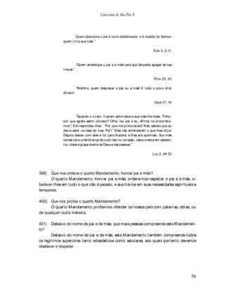 Catecismo de São Pio X




                     Quem abandona o pai é como blasfemador; e é maldito do Senhor
             quem irrita sua mãe.

                                                                        Eclo 3, 2-13.



                        Quem amaldiçoa o pai e a mãe verá sua lâmpada apagar-se nas
             trevas .

                                                                         Prov 20, 20

                        Maldito, quem desprezar o pai ou a mãe! E todo o povo dirá:
             Amém!

                                                                         Deut 27, 16



                       Quando o viram, ficaram admirados e sua mãe lhe disse: Filho,
             por que agiste assim conosco? Olha, teu pai e eu, aflitos, te procuráva-
             mos . Ele respondeu-lhes : Por que me procuráveis? N ão sabíeis que eu
             devia estar na casa do meu Pai? Eles não entenderam o que lhes dizia.
             Depois desceu com eles e foi para N azaré, e lhes era submisso. Sua mãe
             conservava a lembrança de tudo isso no coração. Jesus crescia em sabedo-
             ria, idade e graça diante de Deus e das pessoas .

                                                                        Luc 2, 48-52




399)  Que nos ordena o quarto Mandamento: honrar pai e mãe?
      O quarto Mandamento: honrar pai e mãe, ordena-nos respeitar o pai e a mãe, o-
bedecer-lhes em tudo o que não é pecado, e auxiliá-los em suas necessidades espirituais e
temporais.

400) Que nos proíbe o quarto Mandamento?
      O quarto Mandamento proíbe-nos ofender os nossos pais com palavras, obras, ou
de qualquer outra maneira.

401)   Debaixo do nome de pai e de mãe, que mais pessoas compreende este Mandamen-
to?
       Debaixo do nome de pai e de mãe, este Mandamento também compreende todos
os legítimos superiores tanto eclesiásticos como seculares, aos quais portanto devemos
obedecer e respeitar.




                                                                                        76
 