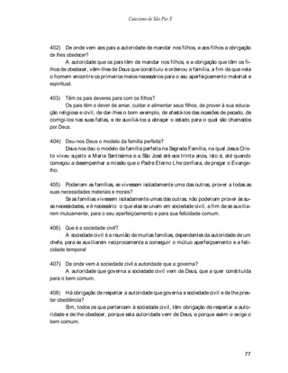 Catecismo de São Pio X




402) De onde vem aos pais a autoridade de mandar nos filhos, e aos filhos a obrigação
de lhes obedecer?
        A autoridade que os pais têm de mandar nos filhos, e a obrigação que têm os fi-
lhos de obedecer, vêm-lhes de Deus que constituiu e ordenou a família, a fim de que nela
o homem encontre os primeiros meios necessários para o seu aperfeiçoamento material e
espiritual.

403)   Têm os pais deveres para com os filhos?
       Os pais têm o dever de amar, cuidar e alimentar seus filhos, de prover à sua educa-
ção religiosa e civil, de dar-lhes o bom exemplo, de afastá-los das ocasiões de pecado, de
corrigi-los nas suas faltas, e de auxiliá-los a abraçar o estado para o qual são chamados
por Deus.

404) Deu-nos Deus o modelo da família perfeita?
       Deus nos deu o modelo da família perfeita na Sagrada Família, na qual Jesus Cris-
to viveu sujeito a Maria Santíssima e a São José até aos trinta anos, isto é, até quando
começou a desempenhar a missão que o Padre Eterno Lhe confiara, de pregar o Evange-
lho.

405) Poderiam as famílias, se vivessem isoladamente uma das outras, prover a todas as
suas necessidades materiais e morais?
       Se as famílias vivessem isoladamente umas das outras, não poderiam prover às su-
as necessidades, e é necessário o que elas se unam em sociedade civil, a fim de se auxilia-
rem mutuamente, para o seu aperfeiçoamento e para sua felicidade comum.

406) Que é a sociedade civil?
       A sociedade civil é a reunião de muitas famílias, dependentes da autoridade de um
chefe, para se auxiliarem reciprocamente a conseguir o mútuo aperfeiçoamento e a feli-
cidade temporal

407) De onde vem à sociedade civil a autoridade que a governa?
       A autoridade que governa a sociedade civil vem de Deus, que a quer constituída
para o bem comum.

408) Há obrigação de respeitar a autoridade que governa a sociedade civil e de lhe pres-
tar obediência?
       Sim, todos os que pertencem à sociedade civil, têm obrigação de respeitar a auto-
ridade e de lhe obedecer, porque esta autoridade vem de Deus, e porque assim o exige o
bem comum.




                                                                                       77
 