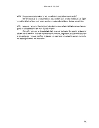 Catecismo de São Pio X




409) Devem respeitar-se todas as leis que são impostas pela autoridade civil?
       Devem respeitar-se todas as leis que a autoridade civil impõe, desde que não sejam
contrárias à Lei de Deus, pois esta é a ordem e o exemplo de Nosso Senhor Jesus Cristo.

410) A lém do respeito e da obediência às leis impostas pela autoridade, os que formam
parte da sociedade civil têm mais alguns deveres?
         Os que formam parte da sociedade civil, além da obrigação de respeitar e obedecer
às leis, têm o dever de viver em harmonia e de procurar, segundo suas possibilidades, que
a sociedade seja virtuosa, pacífica, ordenada e próspera para o proveito comum, com vis-
tas à salvação eterna dos indivíduos.




                                                                                       78
 