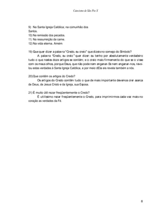 Catecismo de São Pio X




9) Na Santa Igreja Católica; na comunhão dos
Santos.
10) Na remissão dos pecados.
11) Na ressurreição da carne.
12) Na vida eterna. Amém

19) Que quer dizer a palavra Credo, eu creio que dizeis no começo do Símbolo?
        A palavra Credo, eu creio quer dizer: eu tenho por absolutamente verdadeiro
tudo o que nestes doze artigos se contém; e o creio mais firmemente do que se o visse
com os meus olhos, porque Deus, que não pode nem enganar-Se nem enganar-nos, reve-
lou estas verdades à Santa Igreja Católica, e por meio dEla eis revela também a nós.

20) Que contêm os artigos do Credo?
      Os artigos do Credo contêm tudo o que de mais importante devemos crer acerca
de Deus, de Jesus Cristo e da Igreja, sua Esposa.

21) É muito útil rezar freqüentemente o Credo?
       É utilíssimo rezar freqüentemente o Credo, para imprimirmos cada vez mais no
coração as verdades da Fé.




                                                                                   8
 