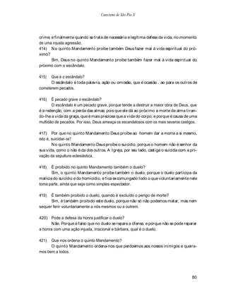 Catecismo de São Pio X




crime; e finalmente quando se trata de necessária e legítima defesa da vida, no momento
de uma injusta agressão.
414) N o quinto Mandamento proíbe também Deus fazer mal à vida espiritual do pró-
ximo?
       Sim, Deus no quinto Mandamento proíbe também fazer mal à vida espiritual do
próximo com o escândalo.

415)  Que é o escândalo?
      O escândalo é toda palavra, ação ou omissão, que é ocasião . ao para os outros de
cometerem pecados.

416)   É pecado grave o escândalo?
       O escândalo é um pecado grave, porque tende a destruir a maior obra de Deus, que
é a redenção, com a perda das almas: pois que ele dá ao próximo a morte da alma tiran-
do-lhe a vida da graça, que é mais preciosa que a vida do corpo; e porque é causa de uma
multidão de pecados. Por isso, Deus ameaça os escandalosos com os mais severos castigos.

417) Por que no quinto Mandamento Deus proíbe ao homem dar a morte a si mesmo,
isto é, suicidar-se?
        N o quinto Mandamento Deus proíbe o suicídio, porque o homem não é senhor da
sua vida, como o não é da dos outros. A Igreja, por seu lado, castiga o suicida com a pri-
vação da sepultura eclesiástica.

418)   É proibido no quinto Mandamento também o duelo?
       Sim, o quinto Mandamento proíbe também o duelo, porque o duelo participa da
malícia do suicídio e do homicídio, e fica excomungado todo o que voluntariamente nele
toma parte, ainda que seja como simples espectador.

419)  É também proibido o duelo, quando é excluído o perigo de morte?
      Sim, é também proibido este duelo, porque não só não podemos matar, mas nem
sequer ferir voluntariamente a nós mesmos ou a outrem.

420) Pode a defesa da honra justificar o duelo?
      N ão. Porque é falso que no duelo se repare a ofensa, e porque não se pode reparar
a honra com uma ação injusta, irracional e bárbara, qual é o duelo.

421)  Que nos ordena o quinto Mandamento?
      O quinto Mandamento ordena-nos que perdoemos aos nossos inimigos e queira-
mos bem a todos.




                                                                                       80
 