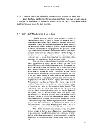 Catecismo de São Pio X




422) Que deve fazer quem danificou o próximo na vida do corpo, ou na da alma?
       Quem danificou o próximo, não basta que se confesse, mas deve também reparar
o mal que fez, compensando o próximo dos danos que lhe causou, retratando os erros
que lhe ensinou, e dando-lhe bom exemplo.




§ 3o - Do 6o e do 9o Mandamentos da Lei de Deus

                       José foi levado para o Egito. Putifar, um egípcio, ministro do
             Faraó e chefe da guarda do palácio, o comprou dos ismaelitas que o ti-
             nham levado para lá. Mas o Senhor estava com José e ele se tornou um
             homem bem sucedido enquanto esteve na casa de seu senhor egípcio. O
             patrão notou que o Senhor estava com ele e fazia prosperar todas as suas
             iniciativas. José conquistou as boas graças de seu amo que o pôs a seu ser-
             viço, constituindo-o administrador da casa e confiando-lhe todos os bens.
             E desde o momento em que o fez administrador, o Senhor abençoou em
             atenção a José a casa do egípcio e derramou sua bênção sobre tudo que
             possuía em casa e no campo. Ele entregou tudo nas mãos de José e não se
             preocupava com coisa alguma a não ser com o que comia.
                      Ora, José tinha um belo porte e era formoso de rosto. A conteceu,
             depois, que a mulher de seu amo pôs nele os olhos e lhe disse: Dorme
             comigo . Ele recusou, dizendo à mulher de seu senhor: Em verdade meu
             senhor não me pede contas do que há na casa, confiando-me todos os
             bens. Ele próprio não é mais importante do que eu nesta casa. N ada se re-
             servou senão a ti por seres sua mulher. Como poderia eu fazer tamanha
             maldade pecando contra Deus! E ainda que ela insistisse com José, todos
             os dias, para dormir com ela ou mesmo estar com ela, ele não atendeu.
             Um dia José entrou na casa para cumprir as tarefas e nenhum dos em-
             pregados estava em casa. A mulher o agarrou pelo manto, dizendo:
              Dorme comigo . Mas ele largou-lhe nas mãos o manto e fugiu correndo
             para fora. V endo que lhe tinha deixado nas mãos o manto e escapado pa-
             ra fora, ela se pôs a gritar e a chamar os empregados, dizendo: V ede!
             meu marido trouxe este hebreu para abusar de nós. A proximou-se de
             mim para dormir comigo, mas pus-me a gritar em voz alta. Quando viu
             que comecei a gritar por socorro, largou o manto junto a mim e fugiu
             correndo para fora . A mulher ficou com o manto de José até o marido
             voltar para casa. Então falou-lhe nos mesmos termos, dizendo: Esse es-
             cravo hebreu que nos trouxeste, veio ter comigo e quis abusar de mim.
             Quando me ouviu gritar por socorro, largou junto de mim o manto e fu-
             giu para fora . A o ouvir o marido o que dizia a mulher, assim é que me
             tratou teu escravo , ficou furioso. Mandou prender José e o meteu no
             cárcere, onde se guardavam os presos do rei. E José ficou no cárcere.
                      Mas o Senhor estava com José e concedeu-lhe seu favor, atrain-
             do-lhe a simpatia do chefe do cárcere. Este confiou a seus cuidados todos
             os que se achavam presos. Era ele que organizava tudo que lá se fazia. O
             chefe da prisão não se preocupava com coisa alguma que lhe fora confia-
             da, porque o Senhor estava com José e fazia prosperar tudo o que ele fa-
             zia.

                                                                                           81
 