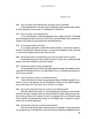 Catecismo de São Pio X




                                                                Gênesis 39, 1-23




423)   Que nos proíbe o sexto Mandamento: não pecar contra a castidade?
       O sexto Mandamento: não pecar contra a castidade, proíbe qualquer ação, palavra
ou olhar contrários à santa pureza, e a infidelidade no matrimônio.

424) Que nos proíbe o nono Mandamento?
       O nono Mandamento proíbe expressamente todo o desejo contrário à fidelidade
que os cônjuges se juraram ao contrair matrimônio; e proíbe também todo o pensamento
culpável e todo desejo de ação proibida pelo sexto Mandamento.

425)   É um grande pecado a impureza?
       É um pecado gravíssimo e abominável diante de Deus e dos homens; rebaixa o
homem à condição dos irracionais, arrasta-o a muitos outros pecados e vícios, e provoca
o, mais terríveis castigos de Deus nesta vida e na outra.

426) São pecados todos os pensamentos que nos vêm ao espírito contra a pureza?
      Os pensamentos que nos vêm ao espírito contra ti pureza, por si mesmos não são
pecados, mas antes tentações e incentivos ao pecado.

427) Quando são pecados os maus pensamentos?
      Os maus pensamentos, ainda que não sejam seguidos de ação, são pecados, quando
culpavelmente lhes damos motivo, ou neles consentimos, ou nos expomos ao perigo pró-
ximo de neles consentir.

428) Que nos ordenam o sexto e o nono Mandamentos?
        O sexto Mandamento ordena-nos que sejamos castos e modestos nas ações, nos o-
lhares, no porte e nas palavras. O nono Mandamento ordena-tios que sejamos castos e
puros, ainda mesmo tio nosso íntimo, isto é, tia alma e no coração.

429) Que devemos fazer para observar o sexto e o nono Mandamentos?
       Para bem observarmos o sexto e o nono Mandamentos, devemos invocar freqüen-
ternente e de todo o coração a Deus, ser devotos de Maria V irgem, Mãe da pureza, lem-
brar-nos de que Deus nos vê, pensar ria morte, nos castigos divinos, tia Paixão de Jesus
Cristo, guardar os nossos sentidos, praticar a mortificação cristã, e freqüentar os sacra-
mentos corri as devidas disposiçoes.

43O) Que devemos evitar para nos conservarmos castos?
        Para nos conservarmos castos, devemos evitar a ociosidade, os maus companhei-
ros, as más leituras, a intemperança, o olhar para figuras indecentes, os espetáculos licen-
                                                                                         82
 