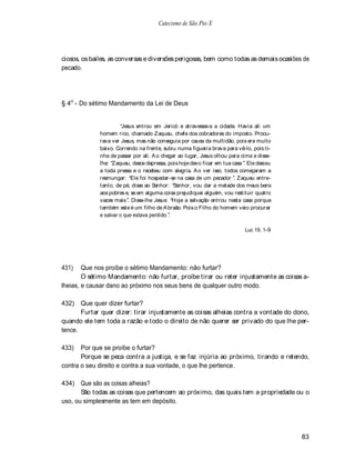 Catecismo de São Pio X




ciosos, os bailes, as conversas e diversões perigosas, bem como todas as demais ocasiões de
pecado.




§ 4o - Do sétimo Mandamento da Lei de Deus


                        Jesus entrou em Jericó e atravessava a cidade. Havia ali um
              homem rico, chamado Zaqueu, chefe dos cobradores do imposto. Procu-
              rava ver Jesus, mas não conseguia por causa da multidão, pois era muito
              baixo. Correndo na frente, subiu numa figueira brava para vê-lo, pois ti-
              nha de passar por ali. A o chegar ao lugar, Jesus olhou para cima e disse-
              lhe: Zaqueu, desce depressa, pois hoje devo ficar em tua casa . Ele desceu
              a toda pressa e o recebeu com alegria. A o ver isso, todos começaram a
              resmungar: Ele foi hospedar-se na casa de um pecador . Zaqueu entre-
              tanto, de pé, disse ao Senhor: Senhor, vou dar a metade dos meus bens
              aos pobres e, se em alguma coisa prejudiquei alguém, vou restituir quatro
              vezes mais . Disse-lhe Jesus: Hoje a salvação entrou nesta casa porque
              também este é um filho de A braão. Pois o Filho do homem veio procurar
              e salvar o que estava perdido .

                                                                            Luc 19, 1-9




431)    Que nos proíbe o sétimo Mandamento: não furtar?
        O sétimo Mandamento: não furtar, proíbe tirar ou reter injustamente as coisas a-
lheias, e causar dano ao próximo nos seus bens de qualquer outro modo.

432)   Que quer dizer furtar?
       Furtar quer dizer: tirar injustamente as coisas alheias contra a vontade do dono,
quando ele tem toda a razão e todo o direito de não querer ser privado do que lhe per-
tence.

433)   Por que se proíbe o furtar?
       Porque se peca contra a justiça, e se faz injúria ao próximo, tirando e retendo,
contra o seu direito e contra a sua vontade, o que lhe pertence.

434) Que são as coisas alheias?
       São todas as coisas que pertencem ao próximo, das quais tem a propriedade ou o
uso, ou simplesmente as tem em depósito.




                                                                                           83
 