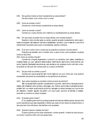 Catecismo de São Pio X




435)   De quantos modos se tiram injustamente as coisas alheias?
       De dois modos: com o furto e com o roubo.

436)   Como se comete o furto?
       Comete-se o furto tirando ocultamente as coisas alheias.

437) Como se comete o roubo?
     Comete-se o roubo tirando com violência ou manifestamente as coisas alheias.

438)    Em que casos se podem tirar as coisas alheias, sem cometer pecado?
        Quando o dono se não opõe, ou então, quando se opõe injustamente, como acon-
teceria se alguém estivesse em extrema necessidade, contanto, que tirasse só o que lhe é
estritamente necessário para suprir à necessidade urgente e extrema.

439)   È só com o furto e com o roubo que se prejudica o próximo nos seus bens?
       Prejudica-se também com a fraude, com a usura e com outra qualquer injustiça
contra os seus bens.
44O. Como se comete a fraude?
        Comete-se a fraude enganando o próximo no comércio com pesos, medidas ou
moedas falsas, ou com gêneros deteriorados; falsificando escrituras e documentos; em
suma, fazendo falsidades nas compras, nas vendas ou em qualquer outro contrato, e ain-
da quando se não quer dar o preço justo ou o preço combinado.

441)  De que modo se comete a usura?
      Comete-se a usura exigindo sem titulo legítimo um juro ilícito por uma quantia
emprestada, abusando da necessidade ou da ignorância do próximo.

442) Que outras injustiças se cometem contra os bens do próximo?
       São injustiças fazê-lo perder injustamente o que tem, danificá-lo nas suas proprie-
dades, não trabalhar como se deve, não pagar, por malícia, as dívidas e mercadorias com-
pradas, ferir ou matar os animais do próximo, estragar ou deixar estragar-se o que se tem
em depósito, impedir alguém de auferir um lucro justo, auxiliar os ladrões, e receber,
esconder ou comprar as coisas roubadas.

443) É pecado grave roubar?
       É um pecado grave contra a justiça quando se trata de matéria grave, porque é de
suma importância que seja respeitado o direito que cada um tem sobre os próprios bens, e
isto para bem dos indivíduos, das famílias e da sociedade.

444) Quando é grave a matéria do furto?
      É grave quando se tira coisa importante, e ainda quando, tirando-se coisa de pou-
ca monta, o próximo sofre com isso grave dano.

                                                                                       84
 