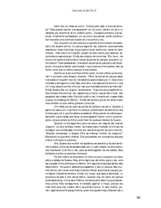 Catecismo de São Pio X




          Certo dia um disse ao outro: V amos para casa, é hora de almo-
ço! Mas quando saíram e se separaram um do outro, deram um giro, a-
cabando por encontrar-se no mesmo ponto... Forçados portanto a se ex-
plicar, finalmente confessaram um ao outro sua paixão; então combina-
ram espreitar uma eventual ocasião de a encontrar a sós.
          Ora, enquanto os dois estavam à espreita duma ocasião favorável,
certo dia S  usana entrou no parque segundo seu costume, acompanhada
apenas por duas mocinhas; é que queria tomar banho por causa do calor
intenso. N ão havia lá ninguém, exceto os dois velhos que estavam es-
condidos e a espreitavam. Então ela ordenou às mocinhas: Por favor, ide
buscar-me azeite e perfumes e trancai as portas do parque, enquanto to-
mo banho! Elas obedeceram, trancando as portas do parque e retirando-
se por uma porta lateral, para buscar o que a patroa tinha pedido, sem se
darem conta que os velhos estavam lá escondidos.
          Apenas as duas mocinhas tinham saído, os dois velhos se levanta-
ram e correram para Susana, dizendo: Olha, as portas do parque estão
trancadas e ninguém nos vê; nós estamos apaixonados por ti: faze-nos a
vontade e entrega-te a nós! Caso contrário, nós deporemos contra ti que
um moço estava contido e foi por isso que mandaste embora as meninas .
Então Susana deu um suspiro, exclamando: V ejo-me encurralada de to-
dos os lados. Pois se fizer isto, espera-me a morte, mas se não o fizer, não
escaparei das vossas mãos. Contudo prefiro cair inocente em vossas mãos
a pecar na presença do Senhor . Então ela se pôs a gritar em altas vozes,
mas também os dois velhos gritaram contra ela.
          Um deles correu para as portas do parque e as abriu. Quando a
gente da casa ouviu a gritaria no parque, precipitaram-se pela porta dos
fundos para ver o que lhe estaria sucedendo. Mas quando os velhos apre-
sentaram a sua versão dos fatos, os empregados ficaram muito constran-
gidos, porque jamais se tinha ouvido falar de qualquer deslize de Susana.
          Quando no dia seguinte o povo se reuniu em casa do seu marido
Joaquim, os dois anciãos vieram animados pela intenção criminosa de
conseguir sua condenação à morte; por isso se dirigiram ao povo reunido:
 Mandai comparecer a Susana filha de Helcias, mulher de Joaquim!
Mandaram-na portanto chamar. Ela compareceu em companhia dos pais
e filhos e de todos os parentes.
          Ora, Susana era mulher de aparência exuberante e de extraordi-
nária beleza. Como ela se apresentasse com o rosto velado, os dois malva-
dos mandaram tirar-lhe o véu, para se embriagarem da sua beleza. Seus
familiares e todos os parentes choravam.
          Os dois velhos se levantaram no meio do povo e puseram as mãos
sobre a cabeça de Susana. Mas, entre lágrimas, ela olhou para o céu, pois
seu coração tinha confiança no Senhor. Em seguida os anciãos deram este
depoimento: Enquanto estávamos passeando a sós no parque, esta mu-
lher entrou com duas mocinhas e mandou fechar as portas do parque, pa-
ra depois mandá-las embora. Então um moço, que estava escondido, a-
proximou-se dela e com ela se deitou. Quando nós, do canto do parque
onde estávamos, vimos esta infâmia, corremos para eles e os surpreende-
mos juntos. N ão conseguimos, é verdade, agarrar o moço, porque era
mais forte que nós, e assim abriu as portas e sumiu. A esta mulher, po-
rém, agarramos e lhe perguntamos, quem era aquele moço. Mas ela não o

                                                                               86
 