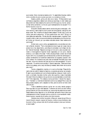 Catecismo de São Pio X




quis revelar. Disto nós damos testemunho . A assembléia lhes deu crédito
como a anciãos do povo e juízes que eram, e a condenou à morte.
         Susana, porém, gritou em alta voz e rezou: Ó Deus eterno que
conheces os segredos e sabes tudo antes que aconteça, tu bem sabes que
eles proferiram falso testemunho contra mim! Eis que vou morrer, embo-
ra não tenha cometido o crime do qual maldosamente me acusam! E o
Senhor escutou a sua voz.
         Enquanto Susana estava sendo conduzida para a execução, o Se-
nhor excitou o santo espírito dum jovem de nome Daniel, e ele gritou em
altas vozes: Sou inocente do sangue desta pessoa! Então todo o povo se
voltou para ele e perguntou: O que queres dizer com isto? De pé, no
meio deles, ele respondeu: Então sois tão insensatos assim, israelitas? Sem
inquérito sério e sem provas concludentes condenastes uma filha de Isra-
el! V oltai ao tribunal, por que estes malvados deram falso testemunho
contra ela!
         Então todo o povo voltou apressadamente, e os anciãos convida-
ram a Daniel, dizendo: T em a bondade de tomar lugar em nosso meio e
presta-nos o teu depoimento, pois Deus te concedeu o privilégio da ida-
de . Daniel lhes disse: Separai-os longe um do outro, para os poder sub-
meter a interrogatório! Quando foram separados um do outro, Daniel
chamou a um deles e lhe disse: V elho encarquilhado e cheio de crimes!
A gora vêm à luz os pecados que cometias antes, proferindo sentenças in-
justas, condenando os inocentes e absolvendo os culpados, quando o Se-
nhor ordena: A o inocente e ao justo não os matarás! Pois bem! Se a viste
tão bem, dize-me à sombra de qual árvore os viste abraçados? O outro
respondeu: À sombra duma aroeira . Daniel respondeu: Mentiste direto
contra tua cabeça, pois o anjo de Deus já recebeu dele ordem de te cortar
pelo meio!
         Tendo-o despedido, mandou vir o outro e lhe disse: Raça de Ca-
naã e não de Judá! A beleza te fascinou e a paixão perverteu teu coração.
É assim que procedíeis com as mulheres israelitas, e elas por medo vos fa-
ziam a vontade; mas esta mulher judia não suportou vossa iniqüidade.
Ora bem! Dize-me debaixo de que árvore os surpreendeste a se entrete-
rem? Ele respondeu: Foi debaixo duma azinheira . Daniel lhe respon-
deu: T ambém tu mentiste diretamente contra tua cabeça! Pois o anjo de
Deus já está à espera, com a espada na mão, para te cortar ao meio e dar
cabo de vós .
         T oda a assistência pôs-se a gritar em voz alta, dando graças a
Deus que salva os que nele esperam. V oltaram-se contra os dois velhos,
porque Daniel os tinha convencido por suas próprias palavras que eram
falsas testemunhas. Segundo a Lei de Moisés, aplicaram-lhes a pena que
maldosamente tinham tramado contra o próximo, e os mandaram matar.
Desta maneira, naquele dia foi salva uma vida inocente.
         Helcias e sua mulher louvaram a Deus por causa da sua filha e o
mesmo fizeram Joaquim, esposo de Susana, e todos os seus familiares; eles
louvaram a Deus, porque nela não foi achada qualquer coisa que mereces-
se reprovação.

                                                              Dan 13, 1-62



                                                                              87
 