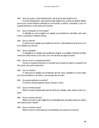 Catecismo de São Pio X




450)   Que nos proíbe o oitavo Mandamento: não levantar falso testemunho?
       O oitavo Mandamento: não levantar falso testemunho, proíbe-nos atestar falsida-
de em juízo; proíbe também a detração ou murmuração, a calúnia, a adulação, o juízo e a
suspeita temerários, e toda espécie de mentiras.

451)   Que é a detração ou murmuração?
       A detração ou murmuração é um pecado que consiste em manifestar, sem justo
motivo, os pecados ou defeitos alheios.

452)   Que é a calúnia?
       A calúnia é um pecado que consiste em atribuir maliciosamente ao próximo cul-
pas e defeitos que não tem.

453)  Que é a adulação?
      A adulação é um pecado que consiste em enganar urna pessoa, dizendo-lhe falsa-
mente bem dela mesma ou de outra, com o fim de tirar daí algum proveito.

454) Que é o juízo ou suspeita temerária?
      O juízo ou suspeita temerária é um pecado que consiste em julgar ou suspeitar mal
dos outros, sem justo fundamento.

455)  Que é a mentira?
      A mentira é um pecado que consiste em afirmar como verdadeiro ou como falso,
por meio de palavras ou de ações, o que se julga não ser assim.

456)    De quantas espécies é a mentira?
        A mentira é de três espécies: jocosa, oficiosa e nociva.

457)    Que é a mentira jocosa?
        Mentira jocosa é aquela pela qual se mente por gracejo e sem prejuízo para nin-
guém.

458)  Que é a mentira oficiosa?
      Mentira oficiosa é a afirmação de urna falsidade para utilidade própria ou alheia,
sem prejuízo para ninguém.

459)    Que é a mentira nociva?
        Mentira nociva é a afirmação de uma falsidade com prejuízo do próximo.




                                                                                     88
 