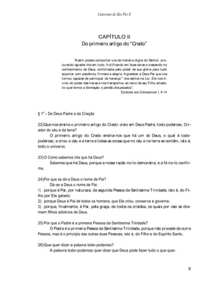 Catecismo de São Pio X




                                   CAPÍTULO II
                            Do primeiro artigo do Credo


                       A ssim podeis comportar-vos de maneira digna do Senhor, pro-
              curando agradar-lhe em tudo, frutificando em boas obras e crescendo no
              conhecimento de Deus, confortados pelo poder de sua glória para tudo
              suportar com paciência, firmeza e alegria. A gradecei a Deus Pai que vos
              tornou capazes de participar da herança * dos santos na luz. Ele nos li-
              vrou do poder das trevas e nos transportou ao reino de seu Filho amado,
              no qual temos a libertação: o perdão dos pecados .
                                                        Epístolas aos Colossences 1, 9-14




§ 1o - De Deus Padre e da Criação

22) Que nos ensina o primeiro artigo do Credo: creio em Deus Padre, todo-poderoso, Cri-
ador do céu e da terra?
       O primeiro artigo do Credo ensina-nos que há um só Deus, o qual é todo-
poderoso, e criou o céu e a terra e todas as coisas que no céu e na terra se contêm, isto é,
todo o universo.

23) O Como sabemos nós que há Deus?
       Sabemos que há Deus, porque a nossa razão no-lo demonstra, e a fé no-lo confir-
ma.

24) Por que se dá a Deus o nome de Pai?
       Dá-se a Deus o nome de Pai:
1) porque é Pai, por natureza, da segunda Pessoa da Santíssima T rindade, isto é, do Fi-
lho por Ele gerado;
2) porque Deus é Pai de todos os homens, que Ele criou, conserva e governa;
3) porque, finalmente, é Pai, pela graça, de todos os cristãos, os quais por isso se cha-
mam filhos adotivos de Deus.

25) Por que o Padre é a primeira Pessoa da Santíssima Trindade?
       O Padre é a primeira Pessoa da Santíssima T rindade, porque não procede de outra
Pessoa, mas é o princípio das outras duas Pessoas, isto é, do Filho e do Espírito Santo.

26) Que quer dizer a palavra todo-poderoso?
      A palavra todo-poderoso quer dizer que Deus pode fazer tudo o que quer.



                                                                                            9
 