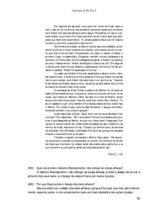 Catecismo de São Pio X




                       Em seguida ela escreveu uma carta em nome de A cab, selou-a
             com o selo do rei e a enviou aos anciãos e nobres da cidade que moravam
             com N abot. N a carta ela escrevia como segue: Proclamai um jejum e co-
             locai N abot na primeira fila. Fazei sentarem-se em frente dele dois cafa-
             jestes que dêem este depoimento: T u amaldiçoaste a Deus e ao rei! Depois
             conduzi-o para fora e apedrejai-o até morrer .
                       Os homens da cidade, anciãos e nobres, seus concidadãos, proce-
             deram conforme a ordem recebida de Jezabel, como estava escrito na car-
             ta que lhes tinha enviado. Proclamaram um jejum e deram a N abot o
             primeiro lugar na assembléia. Chegaram também os dois cafajestes e se
             sentaram na frente dele. Os dois cafajestes acusaram a N abot na presença
             do povo, nestes termos: N abot amaldiçoou a Deus e ao rei! Em seguida
             o conduziram para fora da cidade e o apedrejaram até morrer. Então avi-
             saram a Jezabel: N abot foi apedrejado e morreu .
                       A o saber que N abot tinha sido apedrejado e estava morto, Jeza-
             bel disse a A cab: Levanta-te e toma posse da vinha que N abot de Jezrael
             não te quis vender, pois N abot não está mais vivo; ele morreu . Quando
             A cab soube que N abot estava morto, levantou-se para descer até a vinha
             de Nabot de Jezrael e dela tomar posse.
                       A s ameaças de Elias. Então a palavra do Senhor foi dirigida ao
             tesbita Elias nestes termos: Levanta-te, desce ao encontro de Acab, rei de
             Israel, que reside em Samaria. Olha, ele está na vinha de Nabot, aonde
             desceu para dela tomar posse. Fala-lhe neste teor: Assim fala o Senhor: Tu
             és um assassino e por cima ladrão! E lhe falarás nestes termos: A ssim fala
             o Senhor: N o mesmo lugar onde os cães lamberam o sangue de N abot,
             lamberão também o teu próprio sangue!
                       A cab respondeu a Elias: Quer dizer que me surpreendeste, meu
             inimigo? Ele respondeu: Sim, surpreendi! Porque te prestaste para pra-
             ticar o que desagrada ao Senhor, eis que vou trazer para ti desgraças. V ou
             varrer-te, exterminando em Israel todas as pessoas do sexo masculino da
             família de A cab, escravos e livres. T ratarei tua família como as famílias
             de Jeroboão filho de N abat, e de Baasa filho de A ías, porque me causaste
             irritação e seduziste Israel ao pecado .
                       T ambém a respeito de Jezabel o Senhor falou assim: Os cachor-
             ros devorarão a Jezabel na propriedade de Jezrael. Os membros da família
             de A cab que morrerem na cidade, serão devorados pelos cachorros, e os
             que morrerem na campanha, serão comidos pelas aves do céu .

                                                                         I Reis 21, 1-23




465)  Que nos proíbe o décimo Mandamento: não cobiçar as coisas alheias?
      O décimo Mandamento: não cobiçar as coisas alheias, proíbe o desejo de privar o
próximo dos seus bens, e o desejo de adquirir bens por meios injustos.

466) Por que Deus proíbe o desejo dos bens alheios?
       Deus proíbe-nos o desejo dos bens alheios, porque Ele quer que nós, até interior-
mente, sejamos justos, e nos conservemos cada vez mais afastados das ações injustas.

                                                                                           90
 