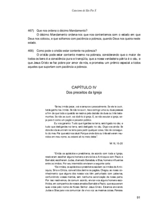 Catecismo de São Pio X




467) Que nos ordena o décimo Mandamento?
        O décimo Mandamento ordena-nos que nos contentemos com o estado em que
Deus nos colocou, e que soframos com paciência a pobreza, quando Deus nos queira neste
estado.

468)   Como pode o cristão estar contente na pobreza?
       O cristão pode estar contente mesmo na pobreza, considerando que o maior de
todos os bens é a consciência pura e tranqüila, que a nossa verdadeira pátria é o céu, e
que Jesus Cristo se fez pobre por amor de nós, e prometeu um prêmio especial a todos
aqueles que suportam com paciência a pobreza.




                                     CAPÍTULO IV
                                  Dos preceitos da Igreja


                        Se teu irmão pecar, vai e censura-o pessoalmente. Se ele te ouvir,
             terás ganho teu irmão. Se não te ouvir, leva contigo uma ou duas pessoas
             a fim de que toda a questão se resolva pela decisão de duas ou três teste-
             munhas. Se não as ouvir, vai dizê-lo à igreja. E, se não escutar a igreja, se-
             ja para ti como um pagão e pecador público.
                      Eu vos garanto: T udo que ligardes na terra, será ligado no céu; e
             tudo que desligardes na terra, será desligado no céu. Digo-vos ainda: Se
             dois de vós se unirem na terra para pedir qualquer coisa, hão de consegui-
             lo do meu Pai que está nos céusl Porque onde dois ou três estiverem reu-
             nidos em meu nome, eu estarei ali no meio deles .

                                                                             Mt 18, 15-20



                       Então os apóstolos e presbíteros, de acordo com toda a Igreja,
             resolveram escolher alguns homens e enviá-los a A ntioquia com Paulo e
             Barnabé; escolheram Judas, chamado Barsabás, e Silas, homens influentes
             entre os irmãos. Por seu intermédio enviaram a seguinte carta:
                       Os irmãos, os apóstolos e presbíteros saúdam os irmãos de A nti-
             oquia, Síria e Cilícia, convertidos dentre os pagãos. Chegou ao nosso co-
             nhecimento que alguns dos nossos vos têm perturbado com palavras,
             confundindo vossas mentes, sem nenhuma autorização de nossa parte.
             Por isso resolvemos, de comum acordo, enviar-vos alguns homens esco-
             lhidos, em companhia de nossos amados Barnabé e Paulo, que expuseram
             suas vidas pelo nome de N osso Senhor Jesus Cristo. Estamos enviando
             Judas e Silas para vos comunicar de viva voz as mesmas coisas. Pareceu

                                                                                              91
 