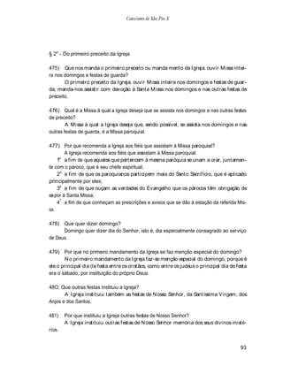 Catecismo de São Pio X




§ 2o - Do primeiro preceito da Igreja

475) Que nos manda o primeiro preceito ou manda mento da Igreja: ouvir Missa intei-
ra nos domingos e festas de guarda?
       O primeiro preceito da Igreja: ouvir Missa inteira nos domingos e festas de guar-
da, manda-nos assistir com devoção à Santa Missa nos domingos e nas outras festas de
preceito.

476) Qual é a Missa à qual a Igreja deseja que se assista nos domingos e nas outras festas
de preceito?
        A Missa à qual a Igreja deseja que, sendo possível, se assista nos domingos e nas
outras festas de guarda, é a Missa paroquial.

477) Por que recomenda a Igreja aos fiéis que assistam à Missa paroquial?
        A Igreja recomenda aos fiéis que assistam à Missa paroquial:
     o
    1 a fim de que aqueles que pertencem à mesma paróquia se unam a orar, juntamen-
te com o pároco, que é seu chefe espiritual;
    2o a fim de que os paroquianos participem mais do Santo Sacrifício, que é aplicado
principalmente por eles;
    3o a fim de que ouçam as verdades do Evangelho que os párocos têm obrigação de
expor à Santa Missa;
    4 º a fim de que conheçam as prescrições e avisos que se dão à estação da referida Mis-
sa.

478) Que quer dizer domingo?
      Domingo quer dizer dia do Senhor, isto é, dia especialmente consagrado ao serviço
de Deus.

479) Por que no primeiro mandamento da Igreja se faz menção especial do domingo?
        N o primeiro mandamento da Igreja faz-se menção especial do domingo, porque é
ele o principal dia (le festa entre os cristãos, como entre os judeus o principal dia de festa
era o sábado, por instituição do próprio Deus.

48O. Que outras festas instituiu a Igreja?
       A Igreja instituiu também as festas de N osso Senhor, da Santíssima V irgem, dos
Anjos e dos Santos.

481)    Por que instituiu a Igreja outras festas de Nosso Senhor?
        A Igreja instituiu outras festas de N osso Senhor memória dos seus divinos misté-
rios.


                                                                                          93
 