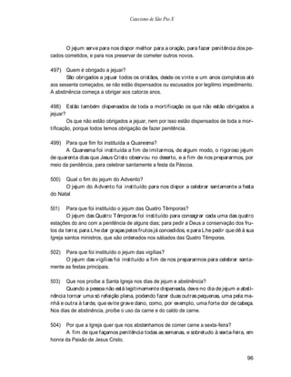 Catecismo de São Pio X




       O jejum serve para nos dispor melhor para a oração, para fazer penitência dos pe-
cados cometidos, e para nos preservar de cometer outros novos.

497) Quem é obrigado a jejuar?
       São obrigados a jejuar todos os cristãos, desde os vinte e um anos completos até
aos sessenta começados, se não estão dispensados ou escusados por legitimo impedimento.
A abstinência começa a obrigar aos catorze anos.

498) Estão também dispensados de toda a mortificação os que não estão obrigados a
jejuar?
        Os que não estão obrigados a jejuar, nem por isso estão dispensados de toda a mor-
tificação, porque todos temos obrigação de fazer penitência.

499) Para que fim foi instituída a Quaresma?
      A Quaresma foi instituída a fim de imitarmos, de algum modo, o rigoroso jejum
de quarenta dias que Jesus Cristo observou no deserto, e a fim de nos prepararmos, por
meio da penitência, para celebrar santamente a festa da Páscoa.

500)  Qual o fim do jejum do Advento?
      O jejum do A dvento foi instituído para nos dispor a celebrar santamente a festa
do Natal

501)    Para que foi instituído o jejum das Quatro Têmporas?
        O jejum das Quatro T êmporas foi instituído para consagrar cada uma das quatro
estações do ano com a penitência de alguns dias; para pedir a Deus a conservação dos fru-
tos da terra; para Lhe dar graças pelos frutos já concedidos, e para Lhe pedir que dê à sua
Igreja santos ministros, que são ordenados nos sábados das Quatro Têmporas.

502)  Para que foi instituído o jejum das vigílias?
      O jejum das vigílias foi instituído a fim de nos prepararmos para celebrar santa-
mente as festas principais.

503)   Que nos proíbe a Santa Igreja nos dias de jejum e abstinência?
       Quando a pessoa não está legitimamente dispensada, deve no dia de jejum e absti-
nência tornar uma só refeição plena, podendo fazer duas outras pequenas, uma pela ma-
nhã e outra à tarde, que evite grave dano, como, por exemplo, uma forte dor de cabeça.
Nos dias de abstinência, proíbe o uso da carne e do caldo de carne.

504)  Por que a Igreja quer que nos abstenhamos de comer carne a sexta-feira?
      A fim de que façamos penitência todas as semanas, e sobretudo à sexta-feira, em
honra da Paixão de Jesus Cristo.


                                                                                        96
 