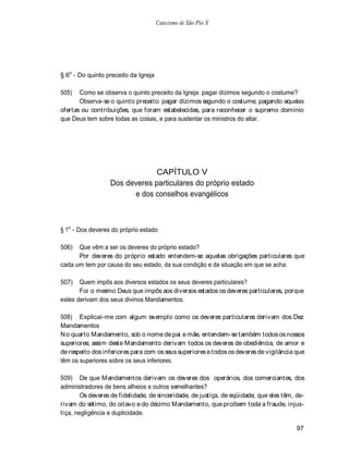 Catecismo de São Pio X




§ 6o - Do quinto preceito da Igreja

505)   Como se observa o quinto preceito da Igreja: pagar dízimos segundo o costume?
       Observa-se o quinto preceito: pagar dízimos segundo o costume, pagando aquelas
ofertas ou contribuições, que foram estabelecidas, para reconhecer o supremo domínio
que Deus tem sobre todas as coisas, e para sustentar os ministros do altar.




                              CAPÍTULO V
                  Dos deveres particulares do próprio estado
                        e dos conselhos evangélicos



§ 1o - Dos deveres do próprio estado

506)  Que vêm a ser os deveres do próprio estado?
      Por deveres do próprio estado entendem-se aquelas obrigações particulares que
cada um tem por causa do seu estado, da sua condição e da situação em que se acha.

507)   Quem impôs aos diversos estados os seus deveres particulares?
       Foi o mesmo Deus que impôs aos diversos estados os deveres particulares, porque
estes derivam dos seus divinos Mandamentos.

508) Explicai-me com algum exemplo como os deveres particulares derivam dos Dez
Mandamentos
N o quarto Mandamento, sob o nome de pai e mãe, entendem-se também todos os nossos
superiores; assim deste Mandamento derivam todos os deveres de obediência, de amor e
de respeito dos inferiores para com os seus superiores e todos os deveres de vigilância que
têm os superiores sobre os seus inferiores.

509) De que Mandamentos derivam os deveres dos operários, dos comerciantes, dos
administradores de bens alheios e outros semelhantes?
        Os deveres de fidelidade, de sinceridade, de justiça, de eqüidade, que eles têm, de-
rivam do sétimo, do oitavo e do décimo Mandamento, que proíbem toda a fraude, injus-
tiça, negligência e duplicidade.

                                                                                        97
 