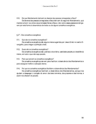 Catecismo de São Pio X




510)  De que Mandamento derivam os deveres das pessoas consagradas a Deus?
      Os deveres das pessoas consagradas a Deus derivam do segundo Mandamento, que
manda cumprir os votos e as promessas feitas a Deus; visto como essas pessoas se obriga-
ram por esta forma à observância de todos ou de alguns conselhos evangélicos.




§ 2o - Dos conselhos evangélicos

511)  Que são os conselhos evangélicos?
      Os conselhos evangélicos são alguns meios sugeridos por Jesus Cristo no santo E-
vangelho, para chegar à perfeição cristã.

512)    Quais são os conselhos evangélicos?
        Os conselhos evangélicos são: pobreza voluntária, castidade perpétua e obediência
inteira, ein tudo o que não seja pecado.

513)   Para que servem os conselhos evangélicos?
       Os conselhos evangélicos servem para facilitar a observância dos Mandamentos e
para assegurar melhor a salvação eterna.

514)   Por que os conselhos evangélicos facilitam a observância dos Mandamentos?
       Os conselhos evangélicos facilitam a observância dos Mandamentos, porque nos
ajudam a desapegar o coração do amor dos bens terrenos, dos prazeres e das honras, e
assim nos afastam do pecado.




                                                                                      98
 