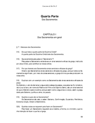 Catecismo de São Pio X




                                  Quarta Parte
                                  Dos Sacramentos




                                 CAPÍTULO I
                            Dos Sacramentos em geral



§ 1o - Natureza dos Sacramentos

515)   De que trata a quarta parte da Doutrina Cristã?
       A quarta parte da Doutrina Cristã trata dos Sacramentos.

516)   Que se entende pela palavra Sacramento ?
       Pela palavra Sacramento entende-se um sinal sensível e eficaz da graça, instituído
por Jesus Cristo, para santificar as nossas almas.

517)   Por que chamais aos Sacramentos sinais sensíveis e eficazes da graça?
       Chamo aos Sacramentos sinais sensíveis e eficazes da graça, porque todos os Sa-
cramentos significam, por meio de coisas sensíveis, a graça divina que eles produzem na
nossa alma.

518) Explicai com um exemplo como os Sacramentos são sinais sensíveis e eficazes da
graça.
N o Batismo, o ato de derramar a água sobre cabeça da pessoa, e as palavras: Eu te batizo,
isto é, eu te lavo, em nome do Padre e do Filho e do Espírito Santo, são um sinal sensível
do que o Batismo opera na alma; porque assim como a água lava o corpo, assim a graça,
dada pelo Batismo, purifica a alma, do pecado.

519)  Quantos e quais são os Sacramentos?
      Os Sacramentos são sete, a saber: Batismo, Confirmação, Eucaristia, Penitência,
Extrema-Unção, Ordem e Matrimônio.

520)   Quantas coisas se requerem para fazer um Sacramento?
       Para fazer um Sacramento requerem-se a matéria, a forma, e o ministro, que te-
nha intenção de fazer o que faz a Igreja.


                                                                                       99
 