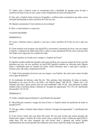67. Então, tanto a Palavra como os sacramentos têm a finalidade de apontar nossa fé para o
sacrifício de Jesus Cristo na cruz, como o único fundamento de nossa salvação[191]?
R. Sim, pois o Espírito Santo ensina no Evangelho e confirma pelos sacramentos que toda a nossa
salvação está baseada no único sacrifício de Cristo na cruz.
68. Quantos sacramentos Cristo instituiu na nova aliança?
R. Dois: o santo batismo e a santa ceia.
O SANTO BATISMO
DOMINGO 26
69. Como o batismo ensina e garante a você que o único sacrifício de Cristo na cruz é para seu
bem?
R. Cristo instituiu essa lavagem com água[192] e acrescentou a promessa de lavar, com seu sangue
e Espírito, a impureza da minha alma (isto é, todos os meus pecados)[193] tão certo como por fora
fico limpo com a água que tira a sujeira do corpo.
70. O que significa ser lavado com o sangue e o Espírito de Cristo?
R. Significa receber perdão dos pecados, pela graça de Deus, por causa do sangue de Cristo, que Ele
derramou por nós, em seu sacrifício na cruz.[194] Significa também ser renovado pelo Espírito
Santo e santificado para ser membro de Cristo. Assim morremos mais e mais para o pecado e
levamos uma vida santa e irrepreensível.[195]
71. Onde Cristo prometeu lavar-nos com seu sangue e seu Espírito, tão certo como somos lavados
com a água do batismo?
R. Na instituição do batismo, onde Ele diz: “Ide, portanto, fazei discípulos de todas as nações,
batizando-os em nome do Pai e do Filho e do Espírito Santo” (Mt 28.19). “Quem crer e for
batizado será salvo; quem, porém, não crer será condenado” (Mc 16.16). Esta promessa se repete
também onde a Escritura chama o batismo de “lavagem da regeneração” (Tt 3.5) e de “purificação
dos pecados” (At 22.16).
DOMINGO 27
72. Então, a própria água do batismo é a purificação dos pecados?
R. Não,[196] pois somente o sangue de Jesus Cristo e o Espírito Santo nos purificam de todos os
pecados.[197]
73. Por que, então, o Espírito Santo chama o batismo “lavagem da regeneração” e “purificação dos
pecados”?
R. É por motivo muito sério que Deus fala assim. Ele nos quer ensinar que nossos pecados são
tirados pelo sangue e Espírito de Cristo assim como a sujeira do corpo é tirada por água.[198] E,
ainda mais, Ele nos quer assegurar por este divino sinal e garantia que somos lavados
espiritualmente dos nossos pecados tão realmente como nosso corpo fica limpo com água.[199]

 