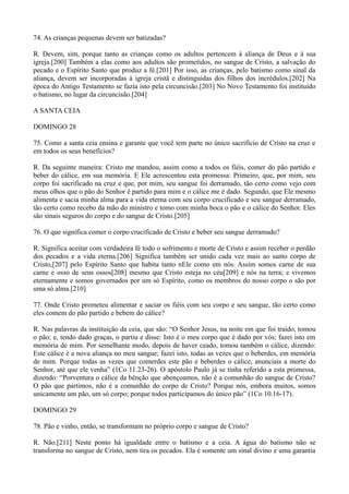 74. As crianças pequenas devem ser batizadas?
R. Devem, sim, porque tanto as crianças como os adultos pertencem à aliança de Deus e à sua
igreja.[200] Também a elas como aos adultos são prometidos, no sangue de Cristo, a salvação do
pecado e o Espírito Santo que produz a fé.[201] Por isso, as crianças, pelo batismo como sinal da
aliança, devem ser incorporadas à igreja cristã e distinguidas dos filhos dos incrédulos.[202] Na
época do Antigo Testamento se fazia isto pela circuncisão.[203] No Novo Testamento foi instituído
o batismo, no lugar da circuncisão.[204]
A SANTA CEIA
DOMINGO 28
75. Como a santa ceia ensina e garante que você tem parte no único sacrifício de Cristo na cruz e
em todos os seus benefícios?
R. Da seguinte maneira: Cristo me mandou, assim como a todos os fiéis, comer do pão partido e
beber do cálice, em sua memória. E Ele acrescentou esta promessa: Primeiro, que, por mim, seu
corpo foi sacrificado na cruz e que, por mim, seu sangue foi derramado, tão certo como vejo com
meus olhos que o pão do Senhor é partido para mim e o cálice me é dado. Segundo, que Ele mesmo
alimenta e sacia minha alma para a vida eterna com seu corpo crucificado e seu sangue derramado,
tão certo como recebo da mão do ministro e tomo com minha boca o pão e o cálice do Senhor. Eles
são sinais seguros do corpo e do sangue de Cristo.[205]
76. O que significa comer o corpo crucificado de Cristo e beber seu sangue derramado?
R. Significa aceitar com verdadeira fé todo o sofrimento e morte de Cristo e assim receber o perdão
dos pecados e a vida eterna.[206] Significa também ser unido cada vez mais ao santo corpo de
Cristo,[207] pelo Espírito Santo que habita tanto nEle como em nós. Assim somos carne de sua
carne e osso de seus ossos[208] mesmo que Cristo esteja no céu[209] e nós na terra; e vivemos
eternamente e somos governados por um só Espírito, como os membros do nosso corpo o são por
uma só alma.[210]
77. Onde Cristo prometeu alimentar e saciar os fiéis com seu corpo e seu sangue, tão certo como
eles comem do pão partido e bebem do cálice?
R. Nas palavras da instituição da ceia, que são: “O Senhor Jesus, na noite em que foi traído, tomou
o pão; e, tendo dado graças, o partiu e disse: Isto é o meu corpo que é dado por vós; fazei isto em
memória de mim. Por semelhante modo, depois de haver ceado, tomou também o cálice, dizendo:
Este cálice é a nova aliança no meu sangue; fazei isto, todas as vezes que o beberdes, em memória
de mim. Porque todas as vezes que comerdes este pão e beberdes o cálice, anunciais a morte do
Senhor, até que ele venha” (1Co 11.23-26). O apóstolo Paulo já se tinha referido a esta promessa,
dizendo: “Porventura o cálice da bênção que abençoamos, não é a comunhão do sangue de Cristo?
O pão que partimos, não é a comunhão do corpo de Cristo? Porque nós, embora muitos, somos
unicamente um pão, um só corpo; porque todos participamos do único pão” (1Co 10.16-17).
DOMINGO 29
78. Pão e vinho, então, se transformam no próprio corpo e sangue de Cristo?
R. Não.[211] Neste ponto há igualdade entre o batismo e a ceia. A água do batismo não se
transforma no sangue de Cristo, nem tira os pecados. Ela é somente um sinal divino e uma garantia

 