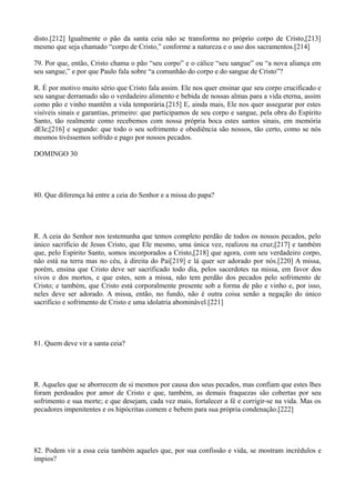 disto.[212] Igualmente o pão da santa ceia não se transforma no próprio corpo de Cristo,[213]
mesmo que seja chamado “corpo de Cristo,” conforme a natureza e o uso dos sacramentos.[214]
79. Por que, então, Cristo chama o pão “seu corpo” e o cálice “seu sangue” ou “a nova aliança em
seu sangue,” e por que Paulo fala sobre “a comunhão do corpo e do sangue de Cristo”?
R. É por motivo muito sério que Cristo fala assim. Ele nos quer ensinar que seu corpo crucificado e
seu sangue derramado são o verdadeiro alimento e bebida de nossas almas para a vida eterna, assim
como pão e vinho mantêm a vida temporária.[215] E, ainda mais, Ele nos quer assegurar por estes
visíveis sinais e garantias, primeiro: que participamos de seu corpo e sangue, pela obra do Espírito
Santo, tão realmente como recebemos com nossa própria boca estes santos sinais, em memória
dEle;[216] e segundo: que todo o seu sofrimento e obediência são nossos, tão certo, como se nós
mesmos tivéssemos sofrido e pago por nossos pecados.
DOMINGO 30

80. Que diferença há entre a ceia do Senhor e a missa do papa?

R. A ceia do Senhor nos testemunha que temos completo perdão de todos os nossos pecados, pelo
único sacrifício de Jesus Cristo, que Ele mesmo, uma única vez, realizou na cruz;[217] e também
que, pelo Espírito Santo, somos incorporados a Cristo,[218] que agora, com seu verdadeiro corpo,
não está na terra mas no céu, à direita do Pai[219] e lá quer ser adorado por nós.[220] A missa,
porém, ensina que Cristo deve ser sacrificado todo dia, pelos sacerdotes na missa, em favor dos
vivos e dos mortos, e que estes, sem a missa, não tem perdão dos pecados pelo sofrimento de
Cristo; e também, que Cristo está corporalmente presente sob a forma de pão e vinho e, por isso,
neles deve ser adorado. A missa, então, no fundo, não é outra coisa senão a negação do único
sacrifício e sofrimento de Cristo e uma idolatria abominável.[221]

81. Quem deve vir a santa ceia?

R. Aqueles que se aborrecem de si mesmos por causa dos seus pecados, mas confiam que estes lhes
foram perdoados por amor de Cristo e que, também, as demais fraquezas são cobertas por seu
sofrimento e sua morte; e que desejam, cada vez mais, fortalecer a fé e corrigir-se na vida. Mas os
pecadores impenitentes e os hipócritas comem e bebem para sua própria condenação.[222]

82. Podem vir a essa ceia também aqueles que, por sua confissão e vida, se mostram incrédulos e
ímpios?

 