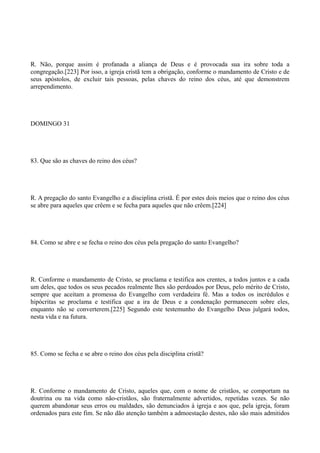 R. Não, porque assim é profanada a aliança de Deus e é provocada sua ira sobre toda a
congregação.[223] Por isso, a igreja cristã tem a obrigação, conforme o mandamento de Cristo e de
seus apóstolos, de excluir tais pessoas, pelas chaves do reino dos céus, até que demonstrem
arrependimento.

DOMINGO 31

83. Que são as chaves do reino dos céus?

R. A pregação do santo Evangelho e a disciplina cristã. É por estes dois meios que o reino dos céus
se abre para aqueles que crêem e se fecha para aqueles que não crêem.[224]

84. Como se abre e se fecha o reino dos céus pela pregação do santo Evangelho?

R. Conforme o mandamento de Cristo, se proclama e testifica aos crentes, a todos juntos e a cada
um deles, que todos os seus pecados realmente lhes são perdoados por Deus, pelo mérito de Cristo,
sempre que aceitam a promessa do Evangelho com verdadeira fé. Mas a todos os incrédulos e
hipócritas se proclama e testifica que a ira de Deus e a condenação permanecem sobre eles,
enquanto não se converterem.[225] Segundo este testemunho do Evangelho Deus julgará todos,
nesta vida e na futura.

85. Como se fecha e se abre o reino dos céus pela disciplina cristã?

R. Conforme o mandamento de Cristo, aqueles que, com o nome de cristãos, se comportam na
doutrina ou na vida como não-cristãos, são fraternalmente advertidos, repetidas vezes. Se não
querem abandonar seus erros ou maldades, são denunciados à igreja e aos que, pela igreja, foram
ordenados para este fim. Se não dão atenção também a admoestação destes, não são mais admitidos

 