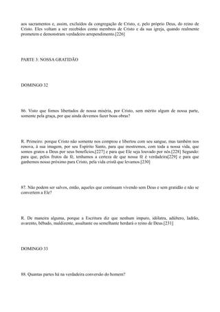 aos sacramentos e, assim, excluídos da congregação de Cristo, e, pelo próprio Deus, do reino de
Cristo. Eles voltam a ser recebidos como membros de Cristo e da sua igreja, quando realmente
prometem e demonstram verdadeiro arrependimento.[226]

PARTE 3: NOSSA GRATIDÃO

DOMINGO 32

86. Visto que fomos libertados de nossa miséria, por Cristo, sem mérito algum de nossa parte,
somente pela graça, por que ainda devemos fazer boas obras?

R. Primeiro: porque Cristo não somente nos comprou e libertou com seu sangue, mas também nos
renova, à sua imagem, por seu Espírito Santo, para que mostremos, com toda a nossa vida, que
somos gratos a Deus por seus benefícios,[227] e para que Ele seja louvado por nós.[228] Segundo:
para que, pelos frutos da fé, tenhamos a certeza de que nossa fé é verdadeira[229] e para que
ganhemos nosso próximo para Cristo, pela vida cristã que levamos.[230]

87. Não podem ser salvos, então, aqueles que continuam vivendo sem Deus e sem gratidão e não se
convertem a Ele?

R. De maneira alguma, porque a Escritura diz que nenhum impuro, idólatra, adúltero, ladrão,
avarento, bêbado, maldizente, assaltante ou semelhante herdará o reino de Deus.[231]

DOMINGO 33

88. Quantas partes há na verdadeira conversão do homem?

 