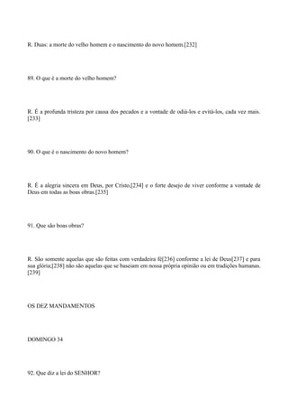 R. Duas: a morte do velho homem e o nascimento do novo homem.[232]

89. O que é a morte do velho homem?

R. É a profunda tristeza por causa dos pecados e a vontade de odiá-los e evitá-los, cada vez mais.
[233]

90. O que é o nascimento do novo homem?

R. É a alegria sincera em Deus, por Cristo,[234] e o forte desejo de viver conforme a vontade de
Deus em todas as boas obras.[235]

91. Que são boas obras?

R. São somente aquelas que são feitas com verdadeira fé[236] conforme a lei de Deus[237] e para
sua glória;[238] não são aquelas que se baseiam em nossa própria opinião ou em tradições humanas.
[239]

OS DEZ MANDAMENTOS

DOMINGO 34

92. Que diz a lei do SENHOR?

 