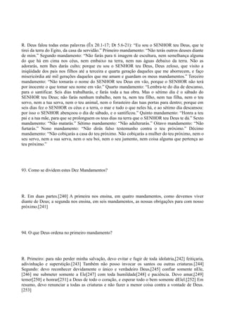 R. Deus falou todas estas palavras (Êx 20.1-17; Dt 5.6-21): “Eu sou o SENHOR teu Deus, que te
tirei da terra do Egito, da casa da servidão.” Primeiro mandamento: “Não terás outros deuses diante
de mim.” Segundo mandamento: “Não farás para ti imagem de escultura, nem semelhança alguma
do que há em cima nos céus, nem embaixo na terra, nem nas águas debaixo da terra. Não as
adorarás, nem lhes darás culto; porque eu sou o SENHOR teu Deus, Deus zeloso, que visito a
iniqüidade dos pais nos filhos até a terceira e quarta geração daqueles que me aborrecem, e faço
misericórdia até mil gerações daqueles que me amam e guardam os meus mandamentos.” Terceiro
mandamento: “Não tomarás o nome do SENHOR teu Deus em vão, porque o SENHOR não terá
por inocente o que tomar seu nome em vão.” Quarto mandamento: “Lembra-te do dia de descanso,
para o santificar. Seis dias trabalharás, e farás toda a tua obra. Mas o sétimo dia é o sábado do
SENHOR teu Deus; não farás nenhum trabalho, nem tu, nem teu filho, nem tua filha, nem o teu
servo, nem a tua serva, nem o teu animal, nem o forasteiro das tuas portas para dentro; porque em
seis dias fez o SENHOR os céus e a terra, o mar e tudo o que neles há, e ao sétimo dia descansou:
por isso o SENHOR abençoou o dia de sábado, e o santificou.” Quinto mandamento: “Honra a teu
pai e a tua mãe, para que se prolonguem os teus dias na terra que o SENHOR teu Deus te dá.” Sexto
mandamento: “Não matarás.” Sétimo mandamento: “Não adulterarás.” Oitavo mandamento: “Não
furtarás.” Nono mandamento: “Não dirás falso testemunho contra o teu próximo.” Décimo
mandamento: “Não cobiçarás a casa do teu próximo. Não cobiçarás a mulher do teu próximo, nem o
seu servo, nem a sua serva, nem o seu boi, nem o seu jumento, nem coisa alguma que pertença ao
teu próximo.”

93. Como se dividem estes Dez Mandamentos?

R. Em duas partes.[240] A primeira nos ensina, em quatro mandamentos, como devemos viver
diante de Deus; a segunda nos ensina, em seis mandamentos, as nossas obrigações para com nosso
próximo.[241]

94. O que Deus ordena no primeiro mandamento?

R. Primeiro: para não perder minha salvação, devo evitar e fugir de toda idolatria,[242] feitiçaria,
adivinhação e superstição.[243] Também não posso invocar os santos ou outras criaturas.[244]
Segundo: devo reconhecer devidamente o único e verdadeiro Deus,[245] confiar somente nEle,
[246] me submeter somente a Ele[247] com toda humildade[248] e paciência. Devo amar,[249]
temer[250] e honrar[251] a Deus de todo o coração, e esperar todo o bem somente dElel.[252] Em
resumo, devo renunciar a todas as criaturas e não fazer a menor coisa contra a vontade de Deus.
[253]

 