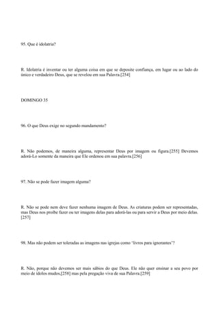 95. Que é idolatria?

R. Idolatria é inventar ou ter alguma coisa em que se deposite confiança, em lugar ou ao lado do
único e verdadeiro Deus, que se revelou em sua Palavra.[254]

DOMINGO 35

96. O que Deus exige no segundo mandamento?

R. Não podemos, de maneira alguma, representar Deus por imagem ou figura.[255] Devemos
adorá-Lo somente da maneira que Ele ordenou em sua palavra.[256]

97. Não se pode fazer imagem alguma?

R. Não se pode nem deve fazer nenhuma imagem de Deus. As criaturas podem ser representadas,
mas Deus nos proíbe fazer ou ter imagens delas para adorá-las ou para servir a Deus por meio delas.
[257]

98. Mas não podem ser toleradas as imagens nas igrejas como ‘livros para ignorantes’?

R. Não, porque não devemos ser mais sábios do que Deus. Ele não quer ensinar a seu povo por
meio de ídolos mudos,[258] mas pela pregação viva de sua Palavra.[259]

 