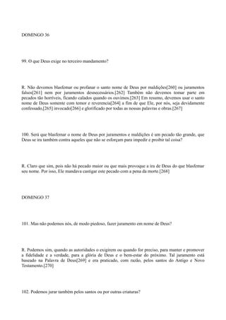 DOMINGO 36

99. O que Deus exige no terceiro mandamento?

R. Não devemos blasfemar ou profanar o santo nome de Deus por maldições[260] ou juramentos
falsos[261] nem por juramentos desnecessários.[262] Também não devemos tomar parte em
pecados tão horríveis, ficando calados quando os ouvimos.[263] Em resumo, devemos usar o santo
nome de Deus somente com temor e reverencia[264] a fim de que Ele, por nós, seja devidamente
confessado,[265] invocado[266] e glorificado por todas as nossas palavras e obras.[267]

100. Será que blasfemar o nome de Deus por juramentos e maldições é um pecado tão grande, que
Deus se ira também contra aqueles que não se esforçam para impedir e proibir tal coisa?

R. Claro que sim, pois não há pecado maior ou que mais provoque a ira de Deus do que blasfemar
seu nome. Por isso, Ele mandava castigar este pecado com a pena da morte.[268]

DOMINGO 37

101. Mas não podemos nós, de modo piedoso, fazer juramento em nome de Deus?

R. Podemos sim, quando as autoridades o exigirem ou quando for preciso, para manter e promover
a fidelidade e a verdade, para a glória de Deus e o bem-estar do próximo. Tal juramento está
baseado na Palavra de Deus[269] e era praticado, com razão, pelos santos do Antigo e Novo
Testamento.[270]

102. Podemos jurar também pelos santos ou por outras criaturas?

 