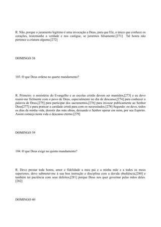 R. Não, porque o juramento legítimo é uma invocação a Deus, para que Ele, o único que conhece os
corações, testemunhe a verdade e nos castigue, se jurarmos falsamente.[271] Tal honra não
pertence a criatura alguma.[272]

DOMINGO 38

103. O que Deus ordena no quarto mandamento?

R. Primeiro: o ministério do Evangelho e as escolas cristãs devem ser mantidos,[273] e eu devo
reunir-me fielmente com o povo de Deus, especialmente no dia de descanso,[274] para conhecer a
palavra de Deus,[275] para participar dos sacramentos,[276] para invocar publicamente ao Senhor
Deus[277] e para praticar a caridade cristã para com os necessitados.[278] Segundo: eu devo, todos
os dias da minha vida, desistir das más obras, deixando o Senhor operar em mim, por seu Espírito.
Assim começo nesta vida o descanso eterno.[279]

DOMINGO 39

104. O que Deus exige no quinto mandamento?

R. Devo prestar toda honra, amor e fidelidade a meu pai e a minha mãe e a todos os meus
superiores; devo submeter-me à sua boa instrução e disciplina com a devida obediência,[280] e
também ter paciência com seus defeitos,[281] porque Deus nos quer governar pelas mãos deles.
[282]

DOMINGO 40

 