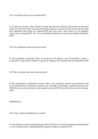 105. O que Deus exige no sexto mandamento?

R. Eu não devo desonrar, odiar, ofender ou matar meu proximo,[283] por mim mesmo ou através de
outros. Isto não posso fazer, nem por pensamentos, palavras, ou gestos e muito menos por atos. Mas
devo abandonar todo desejo de vingança,[284] não fazer mal a mim mesmo ou, de propósito,
colocar-me em perigo.[285] Por isso as autoridades dispõem das armas para impedir homicídios.
[286]

106. Este mandamento trata somente de matar?

R. Não, proibindo o homicídio, Deus nos ensina que Ele detesta a raiz do homicídio, a saber: a
inveja,[287] o ódio,[288] a ira[289] e o desejo de vingança. Ele considera tudo isto homicídio.[290]

107. Mas é suficiente não matar nosso próximo?

R. Não, porque Deus, condenando a inveja, o ódio e a ira, manda que amemos nosso próximo como
a nós mesmos[291] e mostremos paciência, paz, mansidão, misericórdia e gentileza para com ele.
[292] Devemos evitar seu prejuízo, tanto quanto possível,[293] e fazer bem até aos nossos inimigos.
[294]

DOMINGO 41

108. O que o sétimo mandamento nos ensina?

R. Toda impureza sexual é amaldiçoada por Deus.[295] Por isso, devemos detestá-la profundamente
e viver de maneira pura e disciplinada,[296] sejamos casados ou solteiros.[297]

 