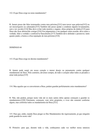 112. O que Deus exige no nono mandamento?

R. Jamais posso dar falso testemunho contra meu próximo,[311] nem torcer suas palavras[312] ou
ser mexeriqueiro ou caluniador.[313] Também não posso ajudar a condenar alguém levianamente,
sem o ter ouvido.[314] Mas devo evitar toda mentira e engano, obras próprias do diabo,[315] para
Deus não ficar aborrecido comigo.[316] Em julgamentos e em qualquer outra ocasião, devo amar a
verdade, falar a verdade e confessá-la francamente.[317] Também devo defender e promover, tanto
quanto puder, a honra e a boa reputação de meu próximo.[318]

DOMINGO 44

113. O que Deus exige no décimo mandamento?

R. Jamais pode surgir em nosso coração o menor desejo ou pensamento contra qualquer
mandamento de Deus. Pelo contrário, devemos sempre, de todo o coração odiar todos os pecados e
amar toda justiça.[319]

114. Mas aqueles que se converteram a Deus, podem guardar perfeitamente estes mandamentos?

R. Não, não podem, porque nesta vida até os mais santos deles apenas começam a guardar os
mandamentos.[320] Entretanto, começam, com sério propósito, a viver não somente conforme
alguns, mas conforme todos os mandamentos de Deus.[321]

115. Para que, então, manda Deus pregar os Dez Mandamentos tão rigorosamente, já que ninguém
pode guardá-los nesta vida?

R. Primeiro: para que, durante toda a vida, conheçamos cada vez melhor nossa natureza

 
