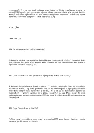 pecaminosa[322] e, por isso, ainda mais desejemos buscar, em Cristo, o perdão dos pecados e a
justiça.[323] Segundo: para que sempre sejamos zelosos e oremos a Deus pela graça do Espírito
Santo, a fim de que sejamos cada vez mais renovados segundo a imagem de Deus até que, depois
desta vida, alcancemos o objetivo, a saber: a perfeição.[324]

A ORAÇÃO

DOMINGO 45

116. Por que a oração é necessária aos cristãos?

R. Porque a oração é a parte principal da gratidão, que Deus requer de nós.[325] Além disto, Deus
quer conceder sua graça e seu Espírito Santo somente aos que continuamente Lhe pedem e
agradecem, de todo o coração.[326]

117. Como devemos orar, para que a oração seja agradável a Deus e Ele nos ouça?

R. Primeiro: devemos invocar, de todo o coração,[327] o único e verdadeiro Deus, que se revelou a
nós em sua palavra,[328] e orar por tudo o que Ele nos ordenou pedir.[329] Segundo: devemos
muito bem conhecer nossa necessidade e miséria,[330] a fim de nos humilharmos perante sua
majestade.[331] Terceiro: devemos ter a plena certeza[332] de que Deus, apesar de nossa
indignidade, quer atender à nossa oração,[333] por causa de Cristo, como Ele prometeu em sua
Palavra.[334]

118. O que Deus ordenou pedir a Ele?

R. Tudo o que é necessário ao nosso corpo e a nossa alma,[335] como Cristo, o Senhor, o resumiu
na oração que Ele mesmo nos ensinou.

 