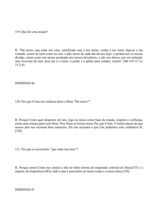 119. Que diz esta oração?

R. “Pai nosso, que estás nos céus, santificado seja o teu nome; venha o teu reino, faça-se a tua
vontade, assim na terra como no céu; o pão nosso de cada dia dá-nos hoje; e perdoa-nos as nossas
dívidas, assim como nós temos perdoado aos nossos devedores; e não nos deixes cair em tentação,
mas livra-nos do mal; pois teu é o reino, o poder e a glória para sempre. Amém” (Mt 6.9-13; Lc
11.2-4).

DOMINGO 46

120. Por que Cristo nos ordenou dizer a Deus “Pai nosso”?

R. Porque Cristo quer despertar em nós, logo no início como base da oração, respeito e confiança,
como uma criança para com Deus. Pois Deus se tornou nosso Pai, por Cristo. E muito menos do que
nossos pais nos recusam bens materiais, Ele nos recusará o que Lhe pedirmos com verdadeira fé.
[336]

121. Por que se acrescenta: “que estás nos céus”?

R. Porque assim Cristo nos ensina a não ter idéia terrena da majestade celestial de Deus[337] e a
esperar, da onipotência dEle, tudo o que é necessário ao nosso corpo e a nossa alma.[338]

DOMINGO 47

 