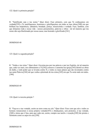 122. Qual é a primeira petição?

R. “Santificado seja o teu nome.” Quer dizer: Faze primeiro, com que Te conheçamos em
verdade[339] e Te santifiquemos, honremos e glorifiquemos em todas as tuas obras,[340] em que
brilham tua onipotência, sabedoria, bondade, justiça, misericórdia e verdade. Faze, também, com
que dirijamos toda a nossa vida - nossos pensamentos, palavras e obras - de tal maneira que teu
nome não seja blasfemado por nossa causa, mas honrado e glorificado.[341]

DOMINGO 48

123. Qual é a segunda petição?

R. “Venha o teu reino.” Quer dizer: Governa-nos por tua palavra e por teu Espírito, de tal maneira
que, cada vez mais, nos submetamos a Ti;[342] conserve e aumenta tua igreja;[343] destrói as obras
do diabo, e todo poder que se levanta contra Ti, e todos os maus planos que são inventados contra
tua santa Palavra;[344] até que venha a plenitude de teu reino,[345] em que Tu serás tudo em todos.
[346]

DOMINGO 49

124. Qual é a terceira petição ?

R. “Faça-se a tua vontade, assim na terra como no céu.” Quer dizer: Faze com que nós e todos os
homens renunciemos à nossa própria vontade[347] e obedeçamos, sem protestos, à tua vontade,
[348] a única que é boa, para que cada um, assim, cumpra sua tarefa e vocação,[349] tão pronta e
fielmente como os anjos no céu.[350]

DOMINGO 50

 