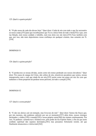 125. Qual é a quarta petição?

R. “O pão nosso de cada dia dá-nos hoje.” Quer dizer: Cuida de nós com tudo o que for necessário
ao nosso corpo,[351] para que reconheçamos que Tu és a única fonte de todo o bem[352] e que, sem
tua bênção, nem nosso cuidado e trabalho, nem teus dons nos são úteis.[353] Faze também com
que, por isso, não mais depositemos nossa confiança em qualquer criatura, mas somente em Ti.
[354]

DOMINGO 51

126. Qual é a quinta petição?

R. “E perdoa-nos as nossas dívidas, assim como nós temos perdoado aos nossos devedores.” Quer
dizer: Por causa do sangue de Cristo, não cobres de nós, miseráveis pecadores que somos, nossas
transgressões nem o mal que ainda há em nós,[355] assim como tua graça em nós fez com que
tenhamos o firme propósito de perdoar nosso próximo, de todo o coração.[356]

DOMINGO 52

127. Qual é a sexta petição?

R. “E não nos deixes cair em tentação, mas livra-nos do mal.” Quer dizer: Somos tão fracos que,
por nós mesmos, não podemos subsistir por um só momento;[357] além disto, nossos inimigos
declarados: o diabo,[358] o mundo[359] e nossa própria carne[360] nos tentam continuamente. Por
isso, Te pedimos: sustenta-nos e fortalece-nos, pelo poder de teu Espírito Santo, a fim de que neste
combate espiritual não sejamos derrotados,[361] mas possamos fortemente resistir, até que
finalmente alcancemos a vitória total.[362]

 