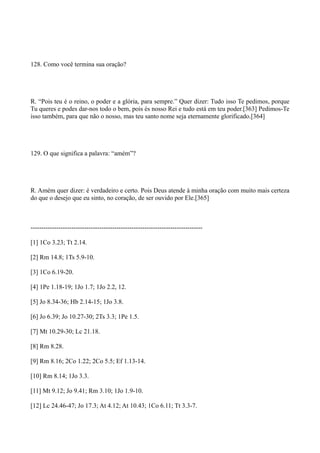 128. Como você termina sua oração?

R. “Pois teu é o reino, o poder e a glória, para sempre.” Quer dizer: Tudo isso Te pedimos, porque
Tu queres e podes dar-nos todo o bem, pois és nosso Rei e tudo está em teu poder.[363] Pedimos-Te
isso também, para que não o nosso, mas teu santo nome seja eternamente glorificado.[364]

129. O que significa a palavra: “amém”?

R. Amém quer dizer: é verdadeiro e certo. Pois Deus atende à minha oração com muito mais certeza
do que o desejo que eu sinto, no coração, de ser ouvido por Ele.[365]

-------------------------------------------------------------------------------[1] 1Co 3.23; Tt 2.14.
[2] Rm 14.8; 1Ts 5.9-10.
[3] 1Co 6.19-20.
[4] 1Pe 1.18-19; 1Jo 1.7; 1Jo 2.2, 12.
[5] Jo 8.34-36; Hb 2.14-15; 1Jo 3.8.
[6] Jo 6.39; Jo 10.27-30; 2Ts 3.3; 1Pe 1.5.
[7] Mt 10.29-30; Lc 21.18.
[8] Rm 8.28.
[9] Rm 8.16; 2Co 1.22; 2Co 5.5; Ef 1.13-14.
[10] Rm 8.14; 1Jo 3.3.
[11] Mt 9.12; Jo 9.41; Rm 3.10; 1Jo 1.9-10.
[12] Lc 24.46-47; Jo 17.3; At 4.12; At 10.43; 1Co 6.11; Tt 3.3-7.

 