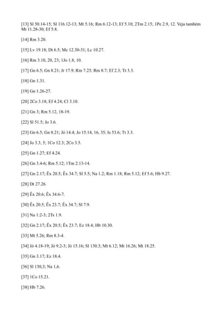 [13] Sl 50.14-15; Sl 116.12-13; Mt 5.16; Rm 6.12-13; Ef 5.10; 2Tm 2.15; 1Pe 2.9, 12. Veja também
Mt 11.28-30; Ef 5.8.
[14] Rm 3.20.
[15] Lv 19.18; Dt 6.5; Mc 12.30-31; Lc 10.27.
[16] Rm 3.10, 20, 23; 1Jo 1.8, 10.
[17] Gn 6.5; Gn 8.21; Jr 17.9; Rm 7.23; Rm 8.7; Ef 2.3; Tt 3.3.
[18] Gn 1.31.
[19] Gn 1.26-27.
[20] 2Co 3.18; Ef 4.24; Cl 3.10.
[21] Gn 3; Rm 5.12, 18-19.
[22] Sl 51.5; Jo 3.6.
[23] Gn 6.5; Gn 8.21; Jó 14.4; Jo 15.14, 16, 35; Is 53.6; Tt 3.3.
[24] Jo 3.3, 5; 1Co 12.3; 2Co 3.5.
[25] Gn 1.27; Ef 4.24.
[26] Gn 3.4-6; Rm 5.12; 1Tm 2.13-14.
[27] Gn 2.17; Êx 20.5; Êx 34.7; Sl 5.5; Na 1.2; Rm 1.18; Rm 5.12; Ef 5.6; Hb 9.27.
[28] Dt 27.26.
[29] Êx 20.6; Êx 34.6-7.
[30] Êx 20.5; Êx 23.7; Êx 34.7; Sl 7.9.
[31] Na 1:2-3; 2Ts 1.9.
[32] Gn 2.17; Êx 20.5; Êx 23.7; Ez 18.4; Hb 10.30.
[33] Mt 5.26; Rm 8.3-4.
[34] Jó 4.18-19; Jó 9.2-3; Jó 15.16; Sl 130.3; Mt 6.12; Mt 16.26; Mt 18.25.
[35] Gn 3.17; Ez 18.4.
[36] Sl 130,3; Na 1,6.
[37] 1Co 15.21.
[38] Hb 7.26.

 