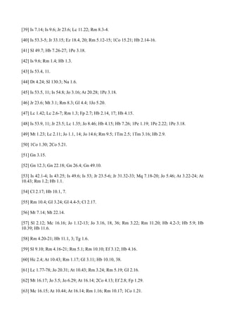[39] Is 7.14; Is 9.6; Jr 23.6; Lc 11.22; Rm 8.3-4.
[40] Is 53.3-5; Jr 33.15; Ez 18.4, 20; Rm 5.12-15; 1Co 15.21; Hb 2.14-16.
[41] Sl 49.7; Hb 7.26-27; 1Pe 3.18.
[42] Is 9.6; Rm 1.4; Hb 1.3.
[43] Is 53.4, 11.
[44] Dt 4.24; Sl 130.3; Na 1.6.
[45] Is 53.5, 11; Is 54.8; Jo 3.16; At 20.28; 1Pe 3.18.
[46] Jr 23.6; Mt 3.1; Rm 8.3; Gl 4.4; 1Jo 5.20.
[47] Lc 1.42; Lc 2.6-7; Rm 1.3; Fp 2.7; Hb 2.14, 17; Hb 4.15.
[48] Is 53.9, 11; Jr 23.5; Lc 1.35; Jo 8.46; Hb 4.15; Hb 7.26; 1Pe 1.19; 1Pe 2.22; 1Pe 3.18.
[49] Mt 1.23; Lc 2.11; Jo 1.1, 14; Jo 14.6; Rm 9.5; 1Tm 2.5; 1Tm 3.16; Hb 2.9.
[50] 1Co 1.30; 2Co 5.21.
[51] Gn 3.15.
[52] Gn 12.3; Gn 22.18; Gn 26.4; Gn 49.10.
[53] Is 42.1-4; Is 43.25; Is 49.6; Is 53; Jr 23.5-6; Jr 31.32-33; Mq 7.18-20; Jo 5.46; At 3.22-24; At
10.43; Rm 1.2; Hb 1.1.
[54] Cl 2.17; Hb 10.1, 7.
[55] Rm 10.4; Gl 3.24; Gl 4.4-5; Cl 2.17.
[56] Mt 7.14; Mt 22.14.
[57] Sl 2.12; Mc 16.16; Jo 1.12-13; Jo 3.16, 18, 36; Rm 3.22; Rm 11.20; Hb 4.2-3; Hb 5.9; Hb
10.39; Hb 11.6.
[58] Rm 4.20-21; Hb 11.1, 3; Tg 1.6.
[59] Sl 9.10; Rm 4.16-21; Rm 5.1; Rm 10.10; Ef 3.12; Hb 4.16.
[60] Hc 2.4; At 10.43; Rm 1.17; Gl 3.11; Hb 10.10, 38.
[61] Lc 1.77-78; Jo 20.31; At 10.43; Rm 3.24; Rm 5.19; Gl 2.16.
[62] Mt 16.17; Jo 3.5; Jo 6.29; At 16.14; 2Co 4.13; Ef 2.8; Fp 1.29.
[63] Mc 16.15; At 10.44; At 16.14; Rm 1.16; Rm 10.17; 1Co 1.21.

 
