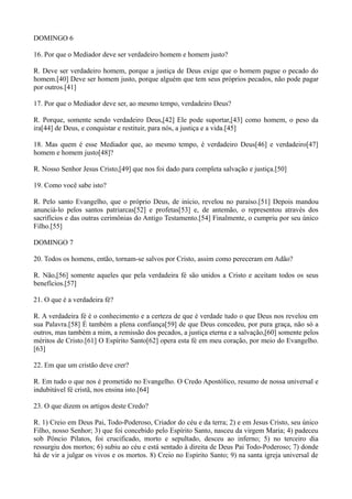DOMINGO 6
16. Por que o Mediador deve ser verdadeiro homem e homem justo?
R. Deve ser verdadeiro homem, porque a justiça de Deus exige que o homem pague o pecado do
homem.[40] Deve ser homem justo, porque alguém que tem seus próprios pecados, não pode pagar
por outros.[41]
17. Por que o Mediador deve ser, ao mesmo tempo, verdadeiro Deus?
R. Porque, somente sendo verdadeiro Deus,[42] Ele pode suportar,[43] como homem, o peso da
ira[44] de Deus, e conquistar e restituir, para nós, a justiça e a vida.[45]
18. Mas quem é esse Mediador que, ao mesmo tempo, é verdadeiro Deus[46] e verdadeiro[47]
homem e homem justo[48]?
R. Nosso Senhor Jesus Cristo,[49] que nos foi dado para completa salvação e justiça.[50]
19. Como você sabe isto?
R. Pelo santo Evangelho, que o próprio Deus, de início, revelou no paraíso.[51] Depois mandou
anunciá-lo pelos santos patriarcas[52] e profetas[53] e, de antemão, o representou através dos
sacrifícios e das outras cerimônias do Antigo Testamento.[54] Finalmente, o cumpriu por seu único
Filho.[55]
DOMINGO 7
20. Todos os homens, então, tornam-se salvos por Cristo, assim como pereceram em Adão?
R. Não,[56] somente aqueles que pela verdadeira fé são unidos a Cristo e aceitam todos os seus
benefícios.[57]
21. O que é a verdadeira fé?
R. A verdadeira fé é o conhecimento e a certeza de que é verdade tudo o que Deus nos revelou em
sua Palavra.[58] É também a plena confiança[59] de que Deus concedeu, por pura graça, não só a
outros, mas também a mim, a remissão dos pecados, a justiça eterna e a salvação,[60] somente pelos
méritos de Cristo.[61] O Espírito Santo[62] opera esta fé em meu coração, por meio do Evangelho.
[63]
22. Em que um cristão deve crer?
R. Em tudo o que nos é prometido no Evangelho. O Credo Apostólico, resumo de nossa universal e
indubitável fé cristã, nos ensina isto.[64]
23. O que dizem os artigos deste Credo?
R. 1) Creio em Deus Pai, Todo-Poderoso, Criador do céu e da terra; 2) e em Jesus Cristo, seu único
Filho, nosso Senhor; 3) que foi concebido pelo Espírito Santo, nasceu da virgem Maria; 4) padeceu
sob Pôncio Pilatos, foi crucificado, morto e sepultado, desceu ao inferno; 5) no terceiro dia
ressurgiu dos mortos; 6) subiu ao céu e está sentado à direita de Deus Pai Todo-Poderoso; 7) donde
há de vir a julgar os vivos e os mortos. 8) Creio no Espírito Santo; 9) na santa igreja universal de

 