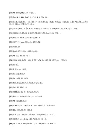 [64] Mt 28.19; Mc 1.15; Jo 20.31.
[65] Dt 6.4; Is 44.6; Is 45.5; 1Co 8.4, 6; Ef 4.5-6.
[66] Gn 1.2-3; Is 61.1; Mt 3.16-17; Mt 28.19; Lc 1.5; Lc 4.18; Jo 14.26; Jo 15.26; At 2.32-33; 2Co
13.13; Gl 4.6; Ef 2.18; Tt 3.4-6.
[67] Gn 1.1; Gn 2.3; Êx 20.11; Jó 33.4; Jó 38.4-11; Sl 33.6; Is 40.26; At 4.24; At 14.15.
[68] Sl 104.2-5, 27-30; Sl 115.3; Mt 10.29-30; Rm 11.36; Ef 1.11.
[69] Jo 1.12; Rm 8.15; Gl 4.5-7; Ef 1.5.
[70] Sl 55.22; Mt 6.25-26; Lc 12.22-24.
[71] Rm 8.28.
[72] Rm 8.37-39; Rm 10.12; Ap 1.8.
[73] Mt 6.32-33; Mt 7.9-11.
[74] Sl 94.9-10; Is 29.15-16; Jr 23.23-24; Ez 8.12; Mt 17.27; At 17.25-28.
[75] Hb 1.3.
[76] Jr 5.24; At 14.17.
[77] Pv 22.2; Jo 9.3.
[78] Pv 16.33; Mt 10.29.
[79] Jó 1.21-22; Sl 39.9; Rm 5.3-4; Tg 1.3.
[80] Dt 8.10; 1Ts 5.18.
[81] Sl 55.22; Rm 5.4-5; Rm 8.38-39.
[82] Jó 1.12; Jó 2.6; Pv 21.1; At 17.25-28.
[83] Mt 1.21; Hb 7.25.
[84] Is 43.11; Jo 15.4-5; At 4.11-12; 1Tm 2.5; 1Jo 5.11-12.
[85] 1Co 1.13, 30-31; Gl 5.4.
[86] Is 9.7; Jo 1.16; Cl 1.19-20; Cl 2.10; Hb 12.2; 1Jo 1.7.
[87] Sl 45.7; Is 61.1; Lc 4.18; At 10.38; Hb 1.9.
[88] Dt 18.15; Is 55.4; Mt 11.27; Jo 1.18; Jo 15.15; At 3.22.

 