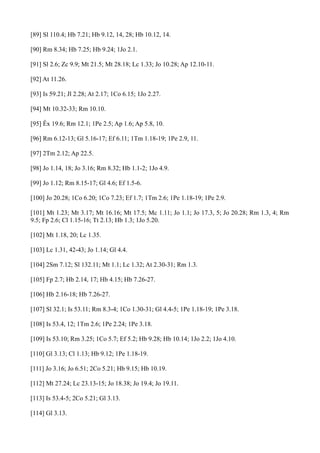 [89] Sl 110.4; Hb 7.21; Hb 9.12, 14, 28; Hb 10.12, 14.
[90] Rm 8.34; Hb 7.25; Hb 9.24; 1Jo 2.1.
[91] Sl 2.6; Zc 9.9; Mt 21.5; Mt 28.18; Lc 1.33; Jo 10.28; Ap 12.10-11.
[92] At 11.26.
[93] Is 59.21; Jl 2.28; At 2.17; 1Co 6.15; 1Jo 2.27.
[94] Mt 10.32-33; Rm 10.10.
[95] Êx 19.6; Rm 12.1; 1Pe 2.5; Ap 1.6; Ap 5.8, 10.
[96] Rm 6.12-13; Gl 5.16-17; Ef 6.11; 1Tm 1.18-19; 1Pe 2.9, 11.
[97] 2Tm 2.12; Ap 22.5.
[98] Jo 1.14, 18; Jo 3.16; Rm 8.32; Hb 1.1-2; 1Jo 4.9.
[99] Jo 1.12; Rm 8.15-17; Gl 4.6; Ef 1.5-6.
[100] Jo 20.28; 1Co 6.20; 1Co 7.23; Ef 1.7; 1Tm 2.6; 1Pe 1.18-19; 1Pe 2.9.
[101] Mt 1.23; Mt 3.17; Mt 16.16; Mt 17.5; Mc 1.11; Jo 1.1; Jo 17.3, 5; Jo 20.28; Rm 1.3, 4; Rm
9.5; Fp 2.6; Cl 1.15-16; Tt 2.13; Hb 1.3; 1Jo 5.20.
[102] Mt 1.18, 20; Lc 1.35.
[103] Lc 1.31, 42-43; Jo 1.14; Gl 4.4.
[104] 2Sm 7.12; Sl 132.11; Mt 1.1; Lc 1.32; At 2.30-31; Rm 1.3.
[105] Fp 2.7; Hb 2.14, 17; Hb 4.15; Hb 7.26-27.
[106] Hb 2.16-18; Hb 7.26-27.
[107] Sl 32.1; Is 53.11; Rm 8.3-4; 1Co 1.30-31; Gl 4.4-5; 1Pe 1.18-19; 1Pe 3.18.
[108] Is 53.4, 12; 1Tm 2.6; 1Pe 2.24; 1Pe 3.18.
[109] Is 53.10; Rm 3.25; 1Co 5.7; Ef 5.2; Hb 9.28; Hb 10.14; 1Jo 2.2; 1Jo 4.10.
[110] Gl 3.13; Cl 1.13; Hb 9.12; 1Pe 1.18-19.
[111] Jo 3.16; Jo 6.51; 2Co 5.21; Hb 9.15; Hb 10.19.
[112] Mt 27.24; Lc 23.13-15; Jo 18.38; Jo 19.4; Jo 19.11.
[113] Is 53.4-5; 2Co 5.21; Gl 3.13.
[114] Gl 3.13.

 