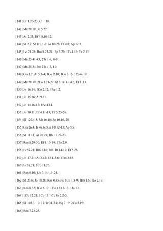 [141] Ef 1.20-23; Cl 1.18.
[142] Mt 28.18; Jo 5.22.
[143] At 2.33; Ef 4.8,10-12.
[144] Sl 2.9; Sl 110.1-2; Jo 10.28; Ef 4.8; Ap 12.5.
[145] Lc 21.28; Rm 8.23-24; Fp 3.20; 1Ts 4.16; Tt 2.13.
[146] Mt 25.41-43; 2Ts 1.6, 8-9.
[147] Mt 25.34-36; 2Ts 1.7, 10.
[148] Gn 1.2; At 5.3-4; 1Co 2.10; 1Co 3.16; 1Co 6.19.
[149] Mt 28.19; 2Co 1.21-22 Gl 3.14; Gl 4.6; Ef 1.13.
[150] Jo 16.14; 1Co 2.12; 1Pe 1.2.
[151] Jo 15.26; At 9.31.
[152] Jo 14.16-17; 1Pe 4.14.
[153] Jo 10.11; Ef 4.11-13; Ef 5.25-26.
[154] Sl 129.4-5; Mt 16.18; Jo 10.16, 28.
[155] Gn 26.4; Is 49.6; Rm 10.12-13; Ap 5.9.
[156] Sl 111.1; At 20.28; Hb 12.22-23.
[157] Rm 8.29-30; Ef 1.10-14; 1Pe 2.9.
[158] Is 59.21; Rm 1.16; Rm 10.14-17; Ef 5.26.
[159] Jo 17.21; At 2.42; Ef 4.3-6; 1Tm 3.15.
[160] Is 59.21; 1Co 11.26.
[161] Rm 8.10; 1Jo 3.14, 19-21.
[162] Sl 23.6; Jo 10.28; Rm 8.35-39; 1Co 1.8-9; 1Pe 1.5; 1Jo 2.19.
[163] Rm 8.32; 1Co 6.17; 1Co 12.12-13; 1Jo 1.3.
[164] 1Co 12.21; 1Co 13.1-7; Fp 2.2-5.
[165] Sl 103.3, 10, 12; Jr 31.34; Mq 7.19; 2Co 5.19.
[166] Rm 7.23-25.

 