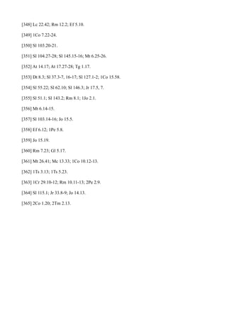[348] Lc 22.42; Rm 12.2; Ef 5.10.
[349] 1Co 7.22-24.
[350] Sl 103.20-21.
[351] Sl 104.27-28; Sl 145.15-16; Mt 6.25-26.
[352] At 14.17; At 17.27-28; Tg 1.17.
[353] Dt 8.3; Sl 37.3-7, 16-17; Sl 127.1-2; 1Co 15.58.
[354] Sl 55.22; Sl 62.10; Sl 146.3; Jr 17.5, 7.
[355] Sl 51.1; Sl 143.2; Rm 8.1; 1Jo 2.1.
[356] Mt 6.14-15.
[357] Sl 103.14-16; Jo 15.5.
[358] Ef 6.12; 1Pe 5.8.
[359] Jo 15.19.
[360] Rm 7.23; Gl 5.17.
[361] Mt 26.41; Mc 13.33; 1Co 10.12-13.
[362] 1Ts 3.13; 1Ts 5.23.
[363] 1Cr 29.10-12; Rm 10.11-13; 2Pe 2.9.
[364] Sl 115.1; Jr 33.8-9; Jo 14.13.
[365] 2Co 1.20; 2Tm 2.13.

 